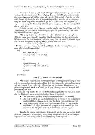 Đại Học Cần Thơ - Khoa Công Nghệ Thông Tin - Giáo Trình Hệ Điều Hành – V1.0


        Khi một triết gia suy nghĩ, ông ta không giao tiếp với các triết gia khác. Thỉnh
thoảng, một triết gia cảm thấy đói và cố gắng chọn hai chiếc đũa gần nhất (hai chiếc
đũa nằm giữa ông ta với hai láng giềng trái và phải). Một triết gia có thể lấy chỉ một
chiếc đũa tại một thời điểm. Chú ý, ông ta không thể lấy chiếc đũa mà nó đang được
dùng bởi người láng giềng. Khi một triết gia đói và có hai chiếc đũa cùng một lúc,
ông ta ăn mà không đặt đũa xuống. Khi triết gia ăn xong, ông ta đặt đũa xuống và bắt
đầu suy nghĩ tiếp.
        Bài toán các triết gia ăn tối được xem như một bài toán đồng bộ hoá kinh điển.
Nó trình bày yêu cầu cấp phát nhiều tài nguyên giữa các quá trình trong cách tránh
việc khoá chết và đói tài nguyên.
        Một giải pháp đơn giản là thể hiện mỗi chiếc đũa bởi một biến semaphore.
Một triết gia cố gắng chiếm lấy một chiếc đũa bằng cách thực thi thao tác wait trên
biến semaphore đó; triết gia đặt hai chiếc đũa xuống bằng cách thực thi thao tác signal
trên các biến semaphore tương ứng. Do đó, dữ liệu được chia sẻ là:
                semaphore chopstick[5];
ở đây tất cả các phần tử của chopstick được khởi tạo 1. Cấu trúc của philosopher i
được hiển thị như hình dưới đây:
    do{
           wait(chopstick[ i ]);
           wait(chopstick[ ( i + 1 ) % 5 ]);
           …
           ăn
           …
           signal(chopstick[ i ]);
           signal(chopstick[ ( i + 1 ) % 5 ]);
           …
           suy nghĩ
           …
    } while (1);
                         Hình 0-23 Cấu trúc của triết gia thứ i
        Mặc dù giải pháp này đảm bảo rằng không có hai láng giềng nào đang ăn cùng
một lúc nhưng nó có khả năng gây ra khoá chết. Giả sử rằng năm triết gia bị đói cùng
một lúc và mỗi triết gia chiếm lấy chiếc đũa bên trái của ông ta. Bây giờ tất cả các
phần tử chopstick sẽ là 0. Khi mỗi triết gia cố gắng dành lấy chiếc đũa bên phải, triết
gia sẽ bị chờ mãi mãi.
    Nhiều giải pháp khả thi đối với vấn đề khoá chết được liệt kê tiếp theo. Giải pháp
cho vấn đề các triết gia ăn tối mà nó đảm bảo không bị khoá chết.
        • Cho phép nhiều nhất bốn triết gia đang ngồi cùng một lúc trên bàn
        • Cho phép một triết gia lấy chiếc đũa của ông ta chỉ nếu cả hai chiếc đũa là
            sẳn dùng (để làm điều này ông ta phải lấy chúng trong miền tương trục).
        • Dùng một giải pháp bất đối xứng; nghĩa là một triết gia lẽ chọn đũa bên
            trái đầu tiên của ông ta và sau đó đũa bên phải, trái lại một triết gia chẳn
            chọn chiếc đũa bên phải và sau đó chiếc đũa bên phải của ông ta.

       Tóm lại, bất cứ một giải pháp nào thoả mãn đối với bài toán các triết gia ăn tối
phải đảm bảo dựa trên khả năng một trong những triết gia sẽ đói chết. Giải pháp giải
quyết việc khoá chết không cần thiết xoá đi khả năng đói tài nguyên.



Biên soạn: Th.s Nguyễn Phú Trường - 09/2005                                  Trang 104
 
