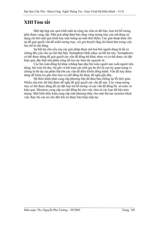 Đại Học Cần Thơ - Khoa Công Nghệ Thông Tin - Giáo Trình Hệ Điều Hành – V1.0


XIII Tóm tắt
        Một tập hợp các quá trình tuần tự cộng tác chia sẻ dữ liệu, loại trừ hỗ tương
phải được cung cấp. Một giải pháp đảm bảo rằng vùng tương trục của mã đang sử
dụng chỉ bởi một quá trình hay một luồng tại một thời điểm. Các giải thuật khác tồn
tại để giải quyết vấn đề miền tương trục, với giả thuyết rằng chỉ khoá bên trong việc
lưu trữ là sẳn dùng.
        Sự bất lợi chủ yếu của các giải pháp được mã hoá bởi người dùng là tất cả
chúng đều yêu cầu sự chờ đợi bận. Semaphore khắc phục sự bất lợi này. Semaphores
có thể được dùng để giải quyết các vấn đề đồng bộ khác nhau và có thể được cài đặt
hiệu quả, đặc biệt nếu phần cứng hỗ trợ các thao tác nguyên tử.
        Các bài toán đồng bộ khác (chẳng hạn như bài toán người sản xuất-người tiêu
dùng, bài toán bộ đọc, bộ ghi và bài toán các triết gia ăn tối) là cực kỳ quan trọng vì
chúng là thí dụ của phân lớp lớn các vấn đề điều khiển đồng hành. Vấn đề này được
dùng để kiểm tra gần như mọi cơ chế đồng bộ được đề nghị gần đây.
        Hệ điều hành phải cung cấp phương tiện để đảm bảo chống lại lỗi thời gian.
Nhiều cấu trúc dữ liệu được đề nghị để giải quyết các vấn đề này. Các vùng tương
trục có thể được dùng để cài đặt loại trừ hỗ tương và các vấn đề đồng bộ an toàn và
hiệu quả. Monitors cung cấp cơ chế đồng bộ cho việc chia sẻ các loại dữ liệu trừu
tượng. Một biến điều kiện cung cấp một phương thức cho một thủ tục monitor khoá
việc thực thi của nó cho đến khi nó được báo hiệu tiếp tục.




Biên soạn: Th.s Nguyễn Phú Trường - 09/2005                                  Trang 105
 