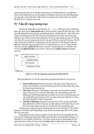 Đại Học Cần Thơ - Khoa Công Nghệ Thông Tin - Giáo Trình Hệ Điều Hành – V1.0


trường hợp như thế xảy ra thường xuyên trong các hệ điều hành khi các phần khác
nhau của hệ thống thao tác các tài nguyên và chúng ta muốn các thay đổi không gây
trở ngại một sự thay đổi khác. Phần chính của chương này là tập trung vào vấn đề
đồng bộ hoá và cộng tác quá trình.

IV Vấn đề vùng tương trục
      Xét một hệ thống gồm n quá trình (P0, P1, … ,Pn-1 ). Mỗi quá trình có một phân
đoạn mã, được gọi là vùng tương trục (critical section), trong đó quá trình này có thể
thay đổi những biến dùng chung, cập nhật một bảng, viết đến tập tin,.. Đặc điểm quan
trọng của hệ thống là ở chỗ, khi một quá trình đang thực thi trong vùng tương trục,
không có quá trình nào khác được phép thực thi trong vùng tương trục của nó. Do đó,
việc thực thi của các vùng tương trục bởi các quá trình là sự loại trừ hỗ tương. Vấn đề
vùng tương trục là thiết kế một giao thức mà các quá trình có thể dùng để cộng tác.
Mỗi quá trình phải yêu cầu quyền để đi vào vùng tương trục của nó. Vùng mã thực
hiện yêu cầu này là phần đi vào (entry section). Vùng tương trục có thể được theo
sau bởi một phần kết thúc (exit section). Mã còn lại là phần còn lại (remainder
section).

 do {         entry section
                critical section
              exit section
                remainder section
 }
 while (1);
               Hình 0-1 Cấu trúc chung của một quá trình điển hình Pi


    Một giải pháp đối với vấn đề vùng tương trục phải thoả mãn ba yêu cầu sau:

        •  Loại trừ hỗ tương (Mutual Exclusion): Nếu quá trình Pi đang thực thi
           trong vùng tương trục của nó thì không quá trình nào khác đang được thực
           thi trong vùng tương trục đó.
       • Tiến trình (Progress): nếu không có quá trình nào đang thực thi trong
           vùng tương trục và có vài quá trình muốn vào vùng tương trục thì chỉ
           những quá trình không đang thực thi phần còn lại mới có thể tham gia vào
           việc quyết định quá trình nào sẽ đi vào vùng tương trục tiếp theo và chọn
           lựa này không thể trì hoãn vô hạn định.
       • Chờ đợi có giới hạn (bounded wait): giới hạn số lần các quá trình khác
           được phép đi vào miền tương trục sau khi một quá trình thực hiện yêu cầu
           để đi vào miền tương trục của nó và trước khi yêu cầu đó được gán.
      Chúng ta giả sử rằng mỗi quá trình đang thực thi với tốc độ khác 0. Tuy nhiên,
chúng ta có thể thực hiện rằng không có giả thuyết nào được quan tâm về tốc tương
đối của n quá trình.
      Trong phần tiếp theo chúng ta nghiên cứu để nắm được các giải pháp thoả ba
yêu cầu này. Những giải pháp này không quan tâm đến các chỉ thị phần cứng hay số
lượng bộ xử lý mà phần cứng hỗ trợ. Tuy nhiên chúng ta giả sử rằng những chỉ thị
ngôn ngữ máy cơ bản (chỉ thị cơ bản như load, store và test) được thực hiện mang
Biên soạn: Th.s Nguyễn Phú Trường - 09/2005                                  Trang   84
 