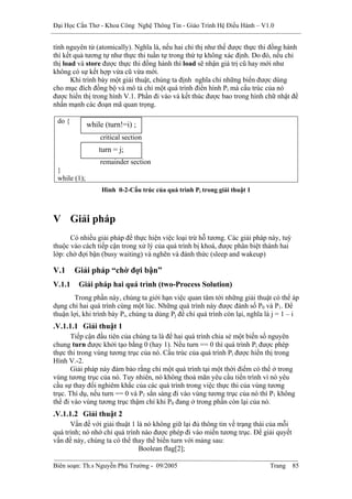 Đại Học Cần Thơ - Khoa Công Nghệ Thông Tin - Giáo Trình Hệ Điều Hành – V1.0


tính nguyên tử (atomically). Nghĩa là, nếu hai chỉ thị như thế được thực thi đồng hành
thì kết quả tương tự như thực thi tuần tự trong thứ tự không xác định. Do đó, nếu chỉ
thị load và store được thực thi đồng hành thì load sẽ nhận giá trị cũ hay mới như
không có sự kết hợp vừa cũ vừa mới.
       Khi trình bày một giải thuật, chúng ta định nghĩa chỉ những biến được dùng
cho mục đích đồng bộ và mô tả chỉ một quá trình điển hình Pi mà cấu trúc của nó
được hiển thị trong hình V.1. Phần đi vào và kết thúc được bao trong hình chữ nhật để
nhấn mạnh các đoạn mã quan trọng.

 do {
              while (turn!=i) ;
                  critical section
                  turn = j;
                  remainder section
 }
 while (1);
                   Hình 0-2-Cấu trúc của quá trình Pi trong giải thuật 1



V Giải pháp
      Có nhiều giải pháp để thực hiện việc loại trừ hỗ tương. Các giải pháp này, tuỳ
thuộc vào cách tiếp cận trong xử lý của quá trình bị khoá, được phân biệt thành hai
lớp: chờ đợi bận (busy waiting) và nghẽn và đánh thức (sleep and wakeup)

V.1     Giải pháp “chờ đợi bận”
V.1.1    Giải pháp hai quá trình (two-Process Solution)
       Trong phần này, chúng ta giới hạn việc quan tâm tới những giải thuật có thể áp
dụng chỉ hai quá trình cùng một lúc. Những quá trình này được đánh số P0 và P1. Để
thuận lợi, khi trình bày Pi, chúng ta dùng Pj để chỉ quá trình còn lại, nghĩa là j = 1 – i
.V.1.1.1 Giải thuật 1
       Tiếp cận đầu tiên của chúng ta là để hai quá trình chia sẻ một biến số nguyên
chung turn được khởi tạo bằng 0 (hay 1). Nếu turn == 0 thì quá trình Pi được phép
thực thi trong vùng tương trục của nó. Cấu trúc của quá trình Pi được hiển thị trong
Hình V.-2.
       Giải pháp này đảm bảo rằng chỉ một quá trình tại một thời điểm có thể ở trong
vùng tương trục của nó. Tuy nhiên, nó không thoả mãn yêu cầu tiến trình vì nó yêu
cầu sự thay đổi nghiêm khắc của các quá trình trong việc thực thi của vùng tương
trục. Thí dụ, nếu turn == 0 và P1 sẳn sàng đi vào vùng tương trục của nó thì P1 không
thể đi vào vùng tương trục thậm chí khi P0 đang ở trong phần còn lại của nó.
.V.1.1.2 Giải thuật 2
      Vấn đề với giải thuật 1 là nó không giữ lại đủ thông tin về trạng thái của mỗi
quá trình; nó nhớ chỉ quá trình nào được phép đi vào miền tương trục. Để giải quyết
vấn đề này, chúng ta có thể thay thế biến turn với mảng sau:
                               Boolean flag[2];

Biên soạn: Th.s Nguyễn Phú Trường - 09/2005                                    Trang   85
 