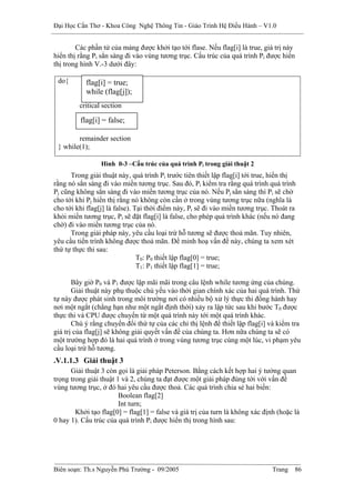 Đại Học Cần Thơ - Khoa Công Nghệ Thông Tin - Giáo Trình Hệ Điều Hành – V1.0


        Các phần tử của mảng được khởi tạo tới flase. Nếu flag[i] là true, giá trị này
hiển thị rằng Pi sẳn sàng đi vào vùng tương trục. Cấu trúc của quá trình Pi được hiển
thị trong hình V.-3 dưới đây:

 do{       flag[i] = true;
           while (flag[j]);
         critical section

         flag[i] = false;

        remainder section
 } while(1);

                 Hình 0-3 –Cấu trúc của quá trình Pi trong giải thuật 2
      Trong giải thuật này, quá trình Pi trước tiên thiết lập flag[i] tới true, hiển thị
rằng nó sẳn sàng đi vào miền tương trục. Sau đó, Pi kiểm tra rằng quá trình quá trình
Pj cũng không sẳn sàng đi vào miền tương trục của nó. Nếu Pj sẳn sàng thì Pi sẽ chờ
cho tới khi Pj hiển thị rằng nó không còn cần ở trong vùng tương trục nữa (nghĩa là
cho tới khi flag[j] là false). Tại thời điểm này, Pi sẽ đi vào miền tương trục. Thoát ra
khỏi miền tương trục, Pi sẽ đặt flag[i] là false, cho phép quá trình khác (nếu nó đang
chờ) đi vào miền tương trục của nó.
      Trong giải pháp này, yêu cầu loại trừ hỗ tương sẽ được thoả mãn. Tuy nhiên,
yêu cầu tiến trình không được thoả mãn. Để minh hoạ vấn đề này, chúng ta xem xét
thứ tự thực thi sau:
                                T0: P0 thiết lập flag[0] = true;
                                T1: P1 thiết lập flag[1] = true;

       Bây giờ P0 và P1 được lập mãi mãi trong câu lệnh while tương ứng của chúng.
       Giải thuật này phụ thuộc chủ yếu vào thời gian chính xác của hai quá trình. Thứ
tự này được phát sinh trong môi trường nơi có nhiều bộ xử lý thực thi đồng hành hay
nơi một ngắt (chẳng hạn như một ngắt định thời) xảy ra lập tức sau khi bước T0 được
thực thi và CPU được chuyển từ một quá trình này tới một quá trình khác.
       Chú ý rằng chuyển đổi thứ tự của các chỉ thị lệnh để thiết lập flag[i] và kiểm tra
giá trị của flag[j] sẽ không giải quyết vấn đề của chúng ta. Hơn nữa chúng ta sẽ có
một trường hợp đó là hai quá trình ở trong vùng tương trục cùng một lúc, vi phạm yêu
cầu loại trừ hỗ tương.
.V.1.1.3 Giải thuật 3
      Giải thuật 3 còn gọi là giải pháp Peterson. Bằng cách kết hợp hai ý tưởng quan
trọng trong giải thuật 1 và 2, chúng ta đạt được một giải pháp đúng tới với vấn đề
vùng tương trục, ở đó hai yêu cầu được thoả. Các quá trình chia sẻ hai biến:
                        Boolean flag[2]
                        Int turn;
        Khởi tạo flag[0] = flag[1] = false và giá trị của turn là không xác định (hoặc là
0 hay 1). Cấu trúc của quá trình Pi được hiển thị trong hình sau:




Biên soạn: Th.s Nguyễn Phú Trường - 09/2005                                    Trang   86
 