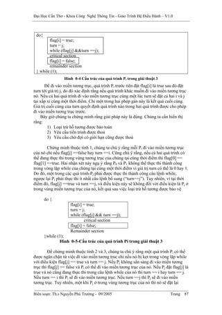 Đại Học Cần Thơ - Khoa Công Nghệ Thông Tin - Giáo Trình Hệ Điều Hành – V1.0



 do{
        flag[i] = true;
        turn = j;
        while (flag[j] &&turn ==j);
        critical section
        flag[i] = false;
        remainder section
 } while (1);
                  Hình 0-4 Cấu trúc của quá trình Pi trong giải thuật 3
      Để đi vào miền tương trục, quá trình Pi trước tiên đặt flag[i] là true sau đó đặt
turn tới giá trị j, do đó xác định rằng nếu quá trình khác muốn đi vào miền tương trục
nó. Nếu cả hai quá trình đi vào miền tương trục cùng một lúc turn sẽ đặt cả hai i và j
tại xấp xỉ cùng một thời điểm. Chỉ một trong hai phép gán này là kết quả cuối cùng.
Giá trị cuối cùng của turn quyết định quá trình nào trong hai quá trình được cho phép
đi vào miền tương trục trước.
    Bây giờ chúng ta chứng minh rằng giải pháp này là đúng. Chúng ta cần hiển thị
rằng:
        1) Loại trừ hỗ tương được bảo toàn
        2) Yêu cầu tiến trình được thoả
        3) Yêu cầu chờ đợi có giới hạn cũng được thoả

        Chứng minh thuộc tính 1, chúng ta chú ý rằng mỗi Pi đi vào miền tương trục
của nó chỉ nếu flag[j] ==false hay turn ==i. Cũng chú ý rằng, nếu cả hai quá trình có
thể đang thực thi trong vùng tương trục của chúng tại cùng thời điểm thì flag[0] ==
flag[1] ==true. Hai nhận xét này ngụ ý rằng P0 và P1 không thể thực thi thành công
trong vòng lặp while của chúng tại cùng một thời điểm vì giá trị turn có thể là 0 hay 1.
Do đó, một trong các quá trình-Pj phải được thực thi thành công câu lệnh while,
ngược lại Pi phải thực thi ít nhất câu lệnh bổ sung (“turn==j”). Tuy nhiên, vì tại thời
điểm đó, flag[j] ==true và turn ==j, và điều kiện này sẽ không đổi với điều kiện là Pj ở
trong vùng miền tương trục của nó, kết quả sau việc loại trừ hỗ tương được bảo vệ

       do {
                     flag[i] = true;
                     turn = j;
                     while (flag[j] && turn ==j);
                             critical section
                     flag[i] = false;
                     Remainder section
       }while (1);
               Hình 0-5-Cấu trúc của quá trình Pi trong giải thuật 3

         Để chứng minh thuộc tính 2 và 3, chúng ta chú ý rằng một quá trình Pi có thể
được ngăn chặn từ việc đi vào miền tương truc chỉ nếu nó bị kẹt trong vòng lặp while
với điều kiện flag[j] == true và turn == j. Nếu Pj không sẳn sàng đi vào miền tương
trục thì flag[j] == false và Pi có thể đi vào miền tương trục của nó. Nếu Pj đặt flag[j] là
true và nó cũng đang thực thi trong câu lệnh while của nó thì turn == i hay turn == j.
Nếu turn == i thì Pi sẽ đi vào miền tương trục. Nếu turn ==j thì Pj sẽ đi vào miền
tương trục. Tuy nhiên, một khi Pj ở trong vùng tương trục của nó thì nó sẽ đặt lại

Biên soạn: Th.s Nguyễn Phú Trường - 09/2005                                     Trang   87
 