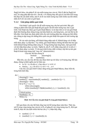 Đại Học Cần Thơ - Khoa Công Nghệ Thông Tin - Giáo Trình Hệ Điều Hành – V1.0


flag[j] tới false, cho phép Pi đi vào miền tương trục của nó. Nếu Pj đặt lại flag[j] tới
true, nó cũng phải đặt turn tới i. Do đó, vì Pi không thay đổi giá trị của biến turn trong
khi thực thi câu lệnh while, nên Pi sẽ đi vào miền tương trục (tiến trình) sau khi nhiều
nhất chỉ Pj đi vào (chờ có giới hạn).
V.1.2       Giải pháp nhiều quá trình
          Giải thuật 3 giải quyết vấn đề miền tương trục cho hai quá trình. Bây giờ
chúng ta phát triển một giải thuật để giải quyết vấn đề miền tương trục cho n quá
trình. Giải thuật này được gọi là giải thuật Bakery và nó dựa trên cơ sở của giải thuật
định thời thường được dùng trong cửa hiệu bánh mì, cửa hàng kem,..nơi mà thứ tự rất
hỗn độn. Giải thuật này được phát triển cho môi trường phân tán, nhưng tại thời điểm
này chúng ta tập trung chỉ những khía cạnh của giải thuật liên quan tới môi trường tập
trung.
          Đi vào một cửa hàng, mỗi khách hàng nhận một số. Khách hàng với số thấp
nhất được phục vụ tiếp theo. Tuy nhiên, giải thuật Bakery không thể đảm bảo hai quá
trình (khách hàng) không nhận cùng số. Trong trường hợp ràng buộc, một quá trình
với tên thấp được phục vụ trước. Nghĩa là, nếu Pi và Pj nhận cùng một số và nếu (i <
j) thì Pi được phục vụ trước. Vì tên quá trình là duy nhất và được xếp thứ tự nên giải
thuật là hoàn toàn mang tính “may rủi” (deterministic).
                 Cấu trúc dữ liệu chung là
                          boolean        choosing[n];
                          int    number[n];
     Đầu tiên, các cấu trúc dữ liệu này được khởi tạo tới false và 0 tương ứng. Để tiện
dụng, chúng ta định nghĩa các ký hiệu sau:
          • (a, b) < (c, d) nếu a< c hay nếu a==c và b< d
          • max(a0,…,an-1) là số k ≥ ai với i = 0,…,n-1
          Cấu trúc của quá trình Pi được dùng trong giải thuật Bakery, được hiển thị
trong hình dưới đây.

 do {
        choosing[i] = true;
        number[i] = max(number[0], number[i],…,number[n-1]) + 1;
        choosing[i] = false;
        for (j=0; j < n; j++){
                while (choosing[j]);
                while ((number[j]!=0)&&((number[ j ], j ) <(number[i], i)));
        }
        Critical section
        Number[i] = 0;
 }      While (1);
                Hình 0-6 Cấu trúc của giải thuật Pi trong giải thuật Bakery


    Kết quả được cho này thể hiện rằng loại trừ hỗ tương được tuân theo. Thật vậy,
xét Pi trong vùng tương trục của nó và Pk cố gắng đi vào vùng tương trục Pk. Khi quá
trình Pk thực thi câu lệnh while thứ hai cho j==i, nhận thấy rằng

        •    number[ i ] != 0
        •    (number[ i ], i ) < (number[k], k).


Biên soạn: Th.s Nguyễn Phú Trường - 09/2005                                     Trang   88
 