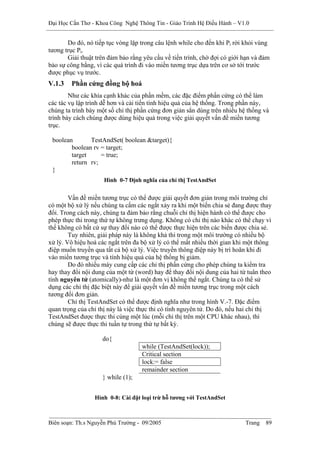 Đại Học Cần Thơ - Khoa Công Nghệ Thông Tin - Giáo Trình Hệ Điều Hành – V1.0


       Do đó, nó tiếp tục vòng lặp trong câu lệnh while cho đến khi Pi rời khỏi vùng
tương trục Pi.
       Giải thuật trên đảm bảo rằng yêu cầu về tiến trình, chờ đợi có giới hạn và đảm
bảo sự công bằng, vì các quá trình đi vào miền tương trục dựa trên cơ sở tới trước
được phục vụ trước.
V.1.3   Phần cứng đồng bộ hoá
        Như các khía cạnh khác của phần mềm, các đặc điểm phần cứng có thể làm
các tác vụ lập trình dễ hơn và cải tiến tính hiệu quả của hệ thống. Trong phần này,
chúng ta trình bày một số chỉ thị phần cứng đơn giản sẳn dùng trên nhiều hệ thống và
trình bày cách chúng được dùng hiệu quả trong việc giải quyết vấn đề miền tương
trục.

 boolean       TestAndSet( boolean &target){
        boolean rv = target;
        target     = true;
        return rv;
 }
                     Hình 0-7 Định nghĩa của chỉ thị TestAndSet


        Vấn đề miền tương trục có thể được giải quyết đơn giản trong môi trường chỉ
có một bộ xử lý nếu chúng ta cấm các ngắt xảy ra khi một biến chia sẻ đang được thay
đổi. Trong cách này, chúng ta đảm bảo rằng chuỗi chỉ thị hiện hành có thể được cho
phép thực thi trong thứ tự không trưng dụng. Không có chỉ thị nào khác có thể chạy vì
thế không có bất cứ sự thay đổi nào có thể được thực hiện trên các biến được chia sẻ.
        Tuy nhiên, giải pháp này là không khả thi trong một môi trường có nhiều bộ
xử lý. Vô hiệu hoá các ngắt trên đa bộ xử lý có thể mất nhiều thời gian khi một thông
điệp muốn truyền qua tất cả bộ xử lý. Việc truyền thông điệp này bị trì hoãn khi đi
vào miền tương trục và tính hiệu quả của hệ thống bị giảm.
        Do đó nhiều máy cung cấp các chỉ thị phần cứng cho phép chúng ta kiểm tra
hay thay đổi nội dung của một từ (word) hay để thay đổi nội dung của hai từ tuân theo
tính nguyên tử (atomically)-như là một đơn vị không thể ngắt. Chúng ta có thể sử
dụng các chỉ thị đặc biệt này để giải quyết vấn đề miền tương trục trong một cách
tương đối đơn giản.
        Chỉ thị TestAndSet có thể được định nghĩa như trong hình V.-7. Đặc điểm
quan trọng của chỉ thị này là việc thực thi có tính nguyên tử. Do đó, nếu hai chỉ thị
TestAndSet được thực thi cùng một lúc (mỗi chỉ thị trên một CPU khác nhau), thì
chúng sẽ được thực thi tuần tự trong thứ tự bất kỳ.

                    do{
                                   while (TestAndSet(lock));
                                   Critical section
                                   lock:= false
                                   remainder section
                    } while (1);


                 Hình 0-8: Cài đặt loại trừ hỗ tương với TestAndSet



Biên soạn: Th.s Nguyễn Phú Trường - 09/2005                                Trang   89
 
