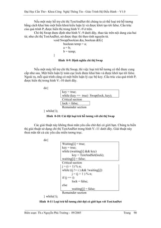 Đại Học Cần Thơ - Khoa Công Nghệ Thông Tin - Giáo Trình Hệ Điều Hành – V1.0


       Nếu một máy hỗ trợ chỉ thị TestAndSet thì chúng ta có thể loại trừ hỗ tương
bằng cách khai báo một biến khoá kiểu luận lý và được khởi tạo tới false. Cấu trúc
của quá trình Pi được hiển thị trong hình V.-9 ở trên.
       Chỉ thị Swap được định như hình V.-9 dưới đây, thao tác trên nội dung của hai
từ; như chỉ thị TestAndSet, nó được thực thi theo tính nguyên tử.
                       void Swap(boolean &a, boolean &b){
                               boolean temp = a;
                               a = b;
                               b = temp;
                       }
                            Hình 0-9: Định nghĩa chỉ thị Swap


       Nếu một máy hỗ trợ chỉ thị Swap, thì việc loại trừ hỗ tương có thể được cung
cấp như sau. Một biến luận lý toàn cục lock được khai báo và được khởi tạo tới false.
Ngoài ra, mỗi quá trình cũng có một biến luận lý cục bộ key. Cấu trúc của quá trình Pi
được hiển thị trong hình V.-10 dưới đây.

              do{
                              key = true;
                              while (key == true) Swap(lock, key);
                              Critical section
                              lock = false;
                              Remainder section
              } while(1);
                 Hình 0-10: Cài đặt loại trừ hỗ tương với chỉ thị Swap


         Các giải thuật này không thoả mãn yêu cầu chờ đợi có giới hạn. Chúng ta hiển
thị giải thuật sử dụng chỉ thị TestAndSet trong hình V.-11 dưới đây. Giải thuật này
thoả mãn tất cả các yêu cầu miền tương trục.

              do{
                              Waiting[i] = true;
                              key = true;
                              while (waiting[i] && key)
                                       key = TestAndSet(lock);
                              waiting[i] = false;
                              Critical section
                              j = (i + 1) % n;
                              while ((j != i ) && !waiting[j])
                                       j = (j + 1 ) % n;
                              if (j == i)
                                       lock = false;
                              else
                                       waiting[j] = false;
                              Remainder section
              } while(1);
           Hình 0-11 Loại trừ hỗ tương chờ đợi có giới hạn với TestAndSet


Biên soạn: Th.s Nguyễn Phú Trường - 09/2005                                 Trang   90
 