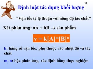 12
Định luật tác dụng khối lượng
Xét phản ứng: aA + bB → sản phẩm
v = k[A]m
[B]n
k: hằng số vận tốc; phụ thuộc vào nhiệt độ và tác
chất
m, n: bậc phản ứng, xác định bằng thực nghiệm
“Vận tốc tỷ lệ thuận với nồng độ tác chất”
 