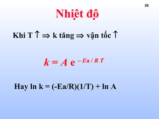 26
Nhiệt độ
k = A e – Ea / R T
Hay ln k = (-Ea/R)(1/T) + ln A
Khi T ↑ ⇒ k tăng ⇒ vận tốc ↑
 