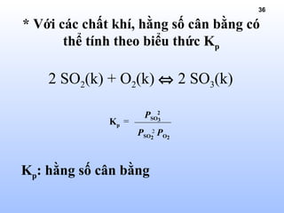 36
2 SO2(k) + O2(k) ⇔ 2 SO3(k)
* Với các chất khí, hằng số cân bằng có
thể tính theo biểu thức Kp
=
PSO3
2PSO2
PO2
2
Kp
Kp: hằng số cân bằng
 