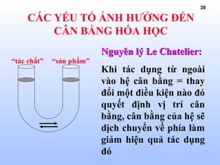 39
CÁC YẾU TỐ ẢNH HƯỞNG ĐẾN
CÂN BẰNG HÓA HỌC
“tác chất” “sản phẩm”
Nguyên lýNguyên lý Le Chatelier:Le Chatelier:
Khi tác dụng từ ngoài
vào hệ cân bằng = thay
đổi một điều kiện nào đó
quyết định vị trí cân
bằng, cân bằng của hệ sẽ
dịch chuyển về phía làm
giảm hiệu quả tác dụng
đó
 