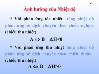 42
Ảnh hưởng của Nhiệt độ
* Với phản ứng tỏa nhiệt tăng nhiệt độ
phản ứng sẽ dịch chuyển theo chiều nghịch
(chiều thu nhiệt)
* Với phản ứng thu nhiệt tăng nhiệt độ
phản ứng sẽ dịch chuyển theo chiều thuận
(chiều thu nhiệt)
A ⇔ B ∆H<0
A ⇔ B ∆H>0
 