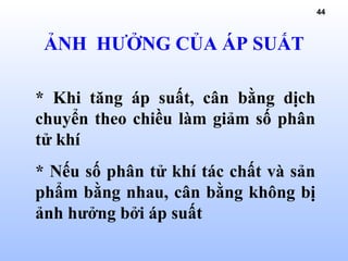 44
ẢNH HƯỞNG CỦA ÁP SUẤT
* Khi tăng áp suất, cân bằng dịch
chuyển theo chiều làm giảm số phân
tử khí
* Nếu số phân tử khí tác chất và sản
phẩm bằng nhau, cân bằng không bị
ảnh hưởng bởi áp suất
 