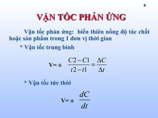 9
Vận tốc phản ứng: biến thiên nồng độ tác chất
hoặc sản phẩm trong 1 đơn vị thời gian
* Vận tốc trung bình
V= ±
* Vận tốc tức thời
V= ±
VẬN TỐC PHẢN ỨNGVẬN TỐC PHẢN ỨNG
2 1
2 1
C C C
t t t
− ∆
=
− ∆
dC
dt
 
