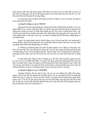 được tăng lên đến một cấp độ đủ mạnh. Một động cơ (motive), hay sự thúc đNy (a drive), là
một nhu cầu đang gây sức ép đủ để hướng người ta tìm cách thỏa mãn nhu cầu đó. Và việc
thỏa mãn nhu cầu làm giảm đi sự căng thẳng.
        Các nhà tâm lý học đã phát triển nhiều lý thuyết về động cơ của con người. Sau đây là
ba lý thuyết phổ biến nhất :
     · Lý thuyết về động cơ của S. FREUD
       Sigmund Freud cho rằng những lực lượng tâm lý thực tế định hình các hành vi của con
người phần lớn là vô thức. Ông nhìn thấy con người trong quá trình lớn lên đã cố gắng đè nén
những ham muốn của mình và chấp nhận những qui tắc của xã hội. N hững ham muốn này
chưa bao giờ mất đi hay bị kiểm soát hoàn toàn; chúng hiện lên trong giấc mơ, trong sự lỡ lời,
trong những hành vi bột phát. N hư vậy, con người ta không hề hiểu hết được những động cơ
của chính mình.
       N gười vận dụng thành công lý thuyết động cơ của Freud trong lĩnh vực marketing là
Ernest Dichter, người mà ba thập niên vừa qua đã giải thích các hoàn cảnh mua và sự lựa chọn
sản phNm theo khuôn khổ những động cơ vô thức.
       E. Dichter gọi phương pháp của mình là phép nghiên cứu về động cơ thúc đNy, bao
hàm việc thu thập "các cuộc phỏng vấn chiều sâu" qua vài chục người tiêu dùng để khám phá
ra những động cơ sâu xa mà sản phNm gợi nên. Ông sử dụng "các kỹ thuật ánh xạ" (projective
techniques) khác nhau, như liên kết từ, bổ túc câu cho trọn vẹn, giải thích hình ảnh và đóng
vai.
        Có khá nhiều dẫn chứng lý thú về những gì có thể nNy sinh trong đầu người mua khi
họ xem xét các sản phNm nhất định. Có ngưòi cho rằng, người tiêu dùng phản đối mua quả
khô vì nó nhăn nheo và gợi cho người ta liên tưởng đến tuổi già. Đàn ông hút xì gà vì thay cho
việc mút tay khi đã lớn. N am giới hút thuốc lá để chứng tỏ tính cách đàn ông của họ. Phụ nữ
ưa thích dầu thực vật hơn vì mỡ động vật gợi cho họ cảm giác tội lỗi vì sát sinh.
     · Lý thuyết về động cơ của A. MASLOW
        Abraham Maslow đã tìm cách lý giải việc tại sao vào những thời điểm khác nhau,
người ta lại bị thúc đNy bởi những nhu cầu khác nhau. Tại sao một người nào đó lại dành khá
nhiều thời gian và công sức vào sự an toàn cá nhân, còn người kia thì muốn được người khác
trọng vọng ? Câu trả lời của ông là nhu cầu của con người được sắp xếp theo một trật tự thứ
bậc, từ nhu cầu có tính chất cấp thiết nhất đến nhu cầu ít cấp thiết nhất. Mô hình phân cấp nhu
cầu của Maslow được mô tả qua hình 5.2.




                                           10
 