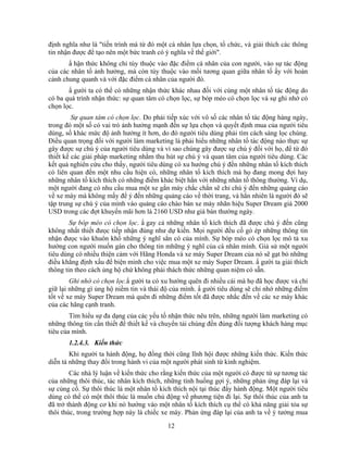 định nghĩa như là "tiến trình mà từ đó một cá nhân lựa chọn, tổ chức, và giải thích các thông
tin nhận được để tạo nên một bức tranh có ý nghĩa về thế giới".
       N hận thức không chỉ tùy thuộc vào đặc điểm cá nhân của con người, vào sự tác động
của các nhân tố ảnh hưởng, mà còn tùy thuộc vào mối tương quan giữa nhân tố ấy với hoàn
cảnh chung quanh và với đặc điểm cá nhân của người đó.
       N gười ta có thể có những nhận thức khác nhau đối với cùng một nhân tố tác động do
có ba quá trình nhận thức: sự quan tâm có chọn lọc, sự bóp méo có chọn lọc và sự ghi nhớ có
chọn lọc.
         Sự quan tâm có chọn lọc. Do phải tiếp xúc với vô số các nhân tố tác động hàng ngày,
trong đó một số có vai trò ảnh hưởng mạnh đến sự lựa chọn và quyết định mua của người tiêu
dùng, số khác mức độ ảnh hưởng ít hơn, do đó người tiêu dùng phải tìm cách sàng lọc chúng.
Điều quan trọng đối với người làm marketing là phải hiểu những nhân tố tác động nào thực sự
gây được sự chú ý của người tiêu dùng và vì sao chúng gây được sự chú ý đối với họ, để từ đó
thiết kế các giải pháp marketing nhằm thu hút sự chú ý và quan tâm của người tiêu dùng. Các
kết quả nghiên cứu cho thấy, người tiêu dùng có xu hướng chú ý đến những nhân tố kích thích
có liên quan đến một nhu cầu hiện có, những nhân tố kích thích mà họ đang mong đợi hay
những nhân tố kích thích có những điểm khác biệt hẳn với những nhân tố thông thường. Ví dụ,
một người đang có nhu cầu mua một xe gắn máy chắc chắn sẽ chỉ chú ý đến những quảng cáo
về xe máy mà không mấy để ý đến những quảng cáo về thời trang, và hẳn nhiên là người đó sẽ
tập trung sự chú ý của mình vào quảng cáo chào bán xe máy nhãn hiệu Super Dream giá 2000
USD trong các đợt khuyến mãi hơn là 2160 USD như giá bán thường ngày.
        Sự bóp méo có chọn lọc. N gay cả những nhân tố kích thích đã được chú ý đến cũng
không nhất thiết đưọc tiếp nhận đúng như dự kiến. Mọi người đều cố gò ép những thông tin
nhận đưọc vào khuôn khổ những ý nghĩ sẳn có của mình. Sự bóp méo có chọn lọc mô tả xu
hướng con người muốn gán cho thông tin mhững ý nghĩ của cá nhân mình. Giả sử một người
tiêu dùng có nhiều thiện cảm với Hãng Honda và xe máy Super Dream của nó sẽ gạt bỏ những
điều khẳng định xấu để biện minh cho việc mua một xe máy Super Dream. N gười ta giải thích
thông tin theo cách ủng hộ chứ không phải thách thức những quan niệm có sẵn.
        Ghi nhớ có chọn lọc.N gười ta có xu hướng quên đi nhiều cái mà họ đã học được và chỉ
giữ lại những gì ủng hộ niềm tin và thái độ của mình. N gười tiêu dùng sẽ chỉ nhớ những điểm
tốt về xe máy Super Dream mà quên đi những điểm tốt đã được nhắc đến về các xe máy khác
của các hãng cạnh tranh.
        Tìm hiểu sự đa dạng của các yếu tố nhận thức nêu trên, những người làm marketing có
những thông tin cần thiết để thiết kế và chuyển tải chúng đến đúng đối tượng khách hàng mục
tiêu của mình.
       1.2.4.3. Kiến thức
        Khi người ta hành động, họ đồng thời cũng lĩnh hội được những kiến thức. Kiến thức
diễn tả những thay đổi trong hành vi của một người phát sinh từ kinh nghiệm.
        Các nhà lý luận về kiến thức cho rằng kiến thức của một người có được từ sự tương tác
của những thôi thúc, tác nhân kích thích, những tình huống gợi ý, những phản ứng đáp lại và
sự củng cố. Sự thôi thúc là một nhân tồ kích thích nội tại thúc đNy hành động. Một người tiêu
dùng có thể có một thôi thúc là muốn chủ động về phương tiện đi lại. Sự thôi thúc của anh ta
đã trở thành động cơ khi nó hướng vào một nhân tố kích thích cụ thể có khả năng giải tỏa sự
thôi thúc, trong trường hợp này là chiếc xe máy. Phản ứng đáp lại của anh ta về ý tưởng mua
                                          12
 