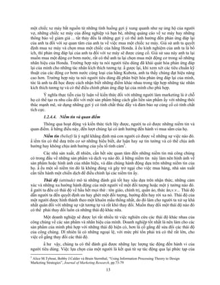 một chiếc xe máy bắt nguồn từ những tình huống gợi ý xung quanh như sự ủng hộ của người
vợ, những chiếc xe máy của đồng nghiệp và bạn bè, những quảng cáo về xe máy hay những
thông báo về giảm giá ... tất thảy đều là những gợi ý có thể ảnh hưởng đến phản ứng đáp lại
của anh ta đối với sự quan tâm của anh ta về việc mua một chiếc xe máy. Giả sử anh ta quyết
định mua xe máy và chọn mua một chiếc của hãng Honda. N ếu kinh nghiệm của anh ta là bổ
ích, thì phản ứng đáp lại của anh ta đối với xe máy sẽ được củng cố. Giả sử sau này anh ta lại
muốn mua một động cơ bơm nước, rất có thể anh ta lại chọn mua một động cơ trong số những
nhãn hiệu của Honda. Trường hợp này ta nói người tiêu dùng đã khái quát hóa phản ứng đáp
lại của mình cho những tác nhân kích thích tương tự. N gược lại, khi xem xét các tiêu chuNn kỹ
thuật của các động cơ bơm nước cùng loại của hãng Kubota, anh ta thấy chúng đạt hiệu năng
cao hơn. Trường hợp này ta nói người tiêu dùng đã phân biệt hóa phản ứng đáp lại của mình,
tức là anh ta đã học được cách nhận biết những điểm khác nhau trong tập hợp những tác nhân
kích thích tương tự và có thể điều chỉnh phản ứng đáp lại của mình cho phù hợp.
        Ý nghĩa thực tiễn của lý luận về kiến thức đối với những người làm marketing là ở chỗ
họ có thể tạo ra nhu cầu đối với một sản phNm bằng cách gắn liền sản phNm ấy với những thôi
thúc mạnh mẽ, sử dụng những gợi ý có tính chất thúc đNy và đảm bảo sự củng cố có tính chất
tích cực.
        1.2.4.4. Niềm tin và quan điểm
       Thông qua hoạt động và kiến thức tích lũy được, người ta có được những niềm tin và
quan điểm. N hững điều này, đến lượt chúng lại có ảnh hưởng đến hành vi mua sắm của họ.
        Niềm tin (belief) là ý nghĩ khẳng định mà con người có được về những sự việc nào đó.
N iềm tin có thể dưạ trên cơ sở những hiểu biết, dư luận hay sự tin tưởng và có thể chịu ảnh
hưởng hay không chịu ảnh hưởng của yếu tố tình cảm5.
        Các nhà sản xuất, dĩ nhiên, cần hết sức quan tâm đến những niềm tin mà công chúng
có trong đầu về những sản phNm và dịch vụ nào đó. N hững niềm tin này làm nên hình ảnh về
sản phNm hoặc hình ảnh của nhãn hiệu, và dân chúng hành động dựa trên những niềm tin của
họ. N ếu một số niềm tin đó là không đúng và gây trở ngại cho việc mua hàng, nhà sản xuất
cần tiến hành một chiến dịch để điều chỉnh lại các niềm tin ấy.
        Thái độ (attitude) mô tả những đánh giá tốt hay xấu dựa trên nhận thức, những cảm
xúc và những xu hướng hành động của một người về một đối tượng hoặc một ý tưởng nào đó.
N gười ta đều có thái độ về hầu hết mọi thứ : tôn giáo, chính trị, quần áo, thức ăn,v.v... Thái độ
dẫn người ta đến quyết định ưa hay ghét một đối tượng, hướng đến hay rời xa nó. Thái độ của
một người được hình thành theo một khuôn mấu thống nhất, do đó làm cho người ta xử sự khá
nhất quán đối với những sự vật tương tự và rất khó thay đổi. Muốn thay đổi một thái độ nào đó
có thể phải thay đổi luôn cả những thái độ khác nữa.
        Một doanh nghiệp sẽ được lợi rất nhiều từ việc nghiên cứu các thái độ khác nhau của
công chúng về các sản phNm và nhãn hiệu của mình. Doanh nghiệp tốt nhất là nên làm cho các
sản phNm của mình phù hợp với những thái độ hiện có, hơn là cố gắng để sửa đổi các thái độ
của công chúng. Dĩ nhiên là có những ngoại lệ, với mức phí tổn phải trả có thể rất lớn, cho
việc cố gắng thay đổi các thái độ.
       N hư vậy, chúng ta có thể đánh giá được những lực lượng tác động đến hành vi của
người tiêu dùng. Việc lựa chọn của một người là kết quả từ sự tác động qua lại phức tạp của
5
 Alice M.Tybout, Bobby J.Calder và Brain Sternthal, “Using Information Processing Theory to Design
Marketing Strategies”, Journal of Marketing Research, pp.73-79

                                                 13
 