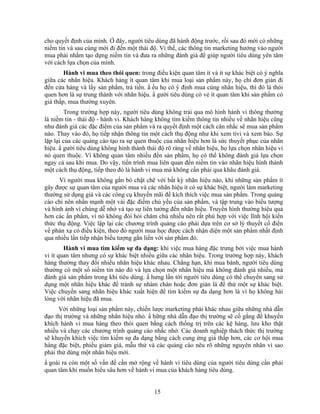 cho quyết định của mình. Ở đây, người tiêu dùng đã hành động trước, rồi sau đó mới có những
niềm tin và sau cùng mới đi đến một thái độ. Vì thế, các thông tin marketing hướng vào người
mua phải nhằm tạo dựng niềm tin và đưa ra những đánh giá để giúp người tiêu dùng yên tâm
với cách lựa chọn của mình.
        Hành vi mua theo thói quen: trong điều kiện quan tâm ít và ít sự khác biệt có ý nghĩa
giữa các nhãn hiệu. Khách hàng ít quan tâm khi mua loại sản phNm này, họ chỉ đơn giản đi
đến cửa hàng và lấy sản phNm, trả tiền. N ếu họ có ý định mua cùng nhãn hiệu, thì đó là thói
quen hơn là sự trung thành với nhãn hiệu. N gười tiêu dùng có vẻ ít quan tâm khi sản phNm có
giá thấp, mua thường xuyên.
        Trong trường hợp này, người tiêu dùng không trải qua mô hình hành vi thông thường
là niềm tin - thái độ - hành vi. Khách hàng không tìm kiếm thông tin nhiều về nhãn hiệu cũng
như đánh giá các đặc điểm của sản phNm và ra quyết định một cách cân nhắc sẽ mua sản phNm
nào. Thay vào đó, họ tiếp nhận thông tin một cách thụ động như khi xem tivi và xem báo. Sự
lặp lại của các quảng cáo tạo ra sự quen thuộc của nhãn hiệu hơn là sức thuyết phục của nhãn
hiệu. N gười tiêu dùng không hình thành thái độ rõ ràng về nhãn hiệu, họ lựa chọn nhãn hiệu vì
nó quen thuộc. Vì không quan tâm nhiều đến sản phNm, họ có thể không đánh giá lựa chọn
ngay cả sau khi mua. Do vậy, tiến trình mua liên quan đến niềm tin vào nhãn hiệu hình thành
một cách thụ động, tiếp theo đó là hành vi mua mà không cần phải qua khâu đánh giá.
      Vì người mua không gắn bó chặt chẽ với bất kỳ nhãn hiệu nào, khi những sản phNm ít
gây được sự quan tâm của người mua và các nhãn hiệu ít có sự khác biệt, người làm marketing
thường sử dụng giá và các công cụ khuyến mãi để kích thích việc mua sản phNm. Trong quảng
cáo chỉ nên nhấn mạnh một vài đặc điểm chủ yếu của sản phNm, và tập trung vào biểu tượng
và hình ảnh vì chúng dễ nhớ và tạo sự liên tưởng đến nhãn hiệu. Truyền hình thường hiệu quả
hơn các ấn phNm, vì nó không đòi hỏi chăm chú nhiều nên rất phù hợp với việc lĩnh hội kiến
thức thụ động. Việc lập lại các chương trình quảng cáo phải dựa trên cơ sở lý thuyết cổ điển
về phản xạ có điều kiện, theo đó người mua học được cách nhận diện một sản phNm nhất định
qua nhiều lần tiếp nhận biểu tượng gắn liền với sản phNm đó.
        Hành vi mua tìm kiếm sự đa dạng: khi việc mua hàng đặc trưng bởi việc mua hành
vi ít quan tâm nhưng có sự khác biệt nhiều giữa các nhãn hiệu. Trong trường hợp này, khách
hàng thường thay đổi nhiều nhãn hiệu khác nhau. Chẳng hạn, khi mua bánh, người tiêu dùng
thường có một số niềm tin nào đó và lựa chọn một nhãn hiệu mà không đánh giá nhiều, mà
đánh giá sản phNm trong khi tiêu dùng. N hưng lần tới người tiêu dùng có thể chuyển sang sử
dụng một nhãn hiệu khác để tránh sự nhàm chán hoặc đơn giản là để thử một sự khác biệt.
Việc chuyển sang nhãn hiệu khác xuất hiện để tìm kiếm sự đa dạng hơn là vì họ không hài
lòng với nhãn hiệu đã mua.
      Với những loại sản phNm này, chiến lược marketing phải khác nhau giữa những nhà dẫn
đạo thị trường và những nhãn hiệu nhỏ. N hững nhà dẫn đạo thị trường sẽ cố gắng để khuyến
khích hành vi mua hàng theo thói quen bằng cách thống trị trên các kệ hàng, lưu kho thật
nhiều và chạy các chương trình quảng cáo nhắc nhở. Các doanh nghiệp thách thức thị trường
sẽ khuyến khích việc tìm kiếm sự đa dạng bằng cách cung ứng giá thấp hơn, các cơ hội mua
hàng đặc biệt, phiếu giảm giá, mẫu thử và các quảng cáo nêu rõ những nguyên nhân vì sao
phải thử dùng một nhãn hiệu mới.
N goài ra còn một số vấn đề cần mở rộng về hành vi tiêu dùng của người tiêu dùng cần phải
quan tâm khi muốn hiểu sâu hơn về hành vi mua của khách hàng tiêu dùng.


                                           15
 