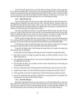 Về mặt lý thuyết chúng ta đưa ra một tiến trình mua hàng năm bước nhưng trong thực
tế với nhiều sản phNm hành vi mua hàng có mức độ phức tạp khác nhau và trong nhiều tình
huống khi mua hàng theo thói quen khách hàng chỉ đơn thuần nhận ra mình có nhu cầu, đi đến
nơi mua, lấy hàng và trả tiền, bỏ qua khâu tìm kiếm thông tin và đánh giá các lựa chọn. Tuy
nhiên mô hình năm bước ở trên bao quát được tất cả các tình huống mua hàng.
       1.4.1. Nhận biết nhu cầu
        N gười tiêu dùng nhận biết nhu cầu của mình có thể xuất phát từ chính bản thân họ và
thường chúng là những nhu cầu sinh lý như đói, khát... đến mức nào đó và người ta phải mua
sản phNm tiêu dùng để thỏa mãn chúng. N goài ra, nhu cầu cũng có thể được gợi mở do các
kích tác bên ngoài như tác động của bạn bè và những người xung quanh, ví dụ điển hình mà
chúng ta có thể dễ dàng quan sát là điện thoại di động.
        Tiến trình quyết định mua bắt đầu với sự nhận biết sự thiếu hụt hoặc cảm thấy cần một
cái gì đó. Và đây có thể là một nhu cầu cụ thể đối với một sản phNm nào đó hoặc chỉ cảm thấy
thiếu mà không biết thiếu cái gì cụ thể. Các kích tác tâm lý, vật chất và xã hội trong môi
trường xung quanh người tiêu dùng sẽ tạo ra cảm giác thiếu hụt nơi người tiêu dùng.
        Một khi người tiêu dùng nhận thức có một sự khác biệt quan trọng giữa tình trạng hiện
tại và mong muốn liên quan đến việc mua hàng tiềm năng, họ sẽ có động cơ giải quyết vấn đề
mua hàng. Tuy nhiên, sự khác biệt này phải đủ lớn để khiến cho khách hàng hành động.
       Tình trạng ước muốn của người tiêu dùng chịu sự tác động của nhiều yếu tố, trong đó
tác động của nhóm tham khảo là một trong những ảnh hưởng quan trọng nhất.
      Trong khi đó những nhân tố ảnh hưởng tình trạng hiện tại của người tiêu dùng bao
gồm sự thiếu hụt cảm nhận được.
     Có bảy nhân tố có ảnh hưởng cả tình trạng ước muốn và hiện tại của người tiêu dùng:
 •   Khả năng tài chính: thu nhập của người tiêu dùng, các khoản để dành, chi tiêu và thu
     nhập trong tương lai
 •   Các quyết định tiêu dùng trước đó: việc mua một sản phNm thường liên quan đến những
     sản phNm đã mua trước đó.
 •   Các đặc điểm gia đình: các sản phNm và dịch vụ khác nhau phù hợp với tình trạng của
     các giai đoạn của gia đình
 •   Văn hóa và tầng lớp xã hội: ảnh hưởng đến việc khách hàng sẽ mua cái gì và mua ở đây
 •   Sự phát triển cá nhân: Các nhu cầu khác nhau dựa trên sự phát triển vật chất và tâm lý
 •   Tình trạng hiện tại: hạn chế về mặt thời gian, thời tiết, khoảng cách và kiểu mua hàng
 •   Các nỗ lực marketing: liên quan đến sự nhận biết và mong muốn đối với sản phNm mới
     do kết quả của các nỗ lực truyền thông cổ động.
       1.4.2. Tìm kiếm thông tin
        Khi khách hàng nhận biết nhu cầu của mình, họ có thể hoặc không tiếp tục làm một
điều gì đó để thỏa mãn nhu cầu của mình. Điều đó phụ thuộc vào mức độ quan trọng của nhu
cầu, thời gian, nguồn lực tiền bạc hoặc khả năng tiếp cận với nhà cung ứng sản phNm. Tuy
nhiên thông thường, người tiêu dùng sẽ thực hiện bước tiếp theo là tìm kiếm thông tin.


                                           18
 