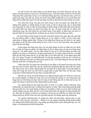 Có một số kiểu tìm kiếm thông tin của khách hàng: tìm kiếm thông tin nội bộ, bên
ngoài, tìm kiếm thông tin trước đó và tìm kiếm liên tục. Tìm kiếm thông trước đó có thể là bên
trong hoặc bên ngoài hoặc cả hai. N ó có thể hoặc không tập trung vào một nhu cầu cụ thể của
người tiêu dùng, mặc dầu các nỗ lực tìm kiếm cũng nhằm hướng đến ra các quyết định mua
hàng tốt hơn nhằm giải quyết vấn đề mua hàng. Sau đây là hai kiểu tìm kiếm thông tin cơ bản:
       Tìm kiếm bên trong: bao gồm tìm kiếm trong trí nhớ của người tiêu dùng đối với
những kinh nghiệm và nhnữg thông tin quan trọng có thể sử dụng trong việc ra quyết định
mua hàng hiện tại. Đây là một loại hoạt động tìm kiếm thông tin phổ biến nhất trong hầu hết
các quyết định mua hàng của người tiêu dùng. Do vậy, rất quan trọng đối với người làm
marketing trong việc luôn thông tin cho khách hàng về sản phNm và nhãn hiệu của mình và
khuyến khích họ mua hàng lặp lại và không cần các nỗ lực tìm kiếm thông tin nhiều.
      Tìm kiếm thông tin bên ngoài là một tiến trình phức tạp hơn liên quan đến một cách tiếp
cận tiên phong nhằm có được những thông tin từ các nguồn cá nhân, xã hội, chính phủ,
marketing và những nguồn khác. Thông tin thu thập được thông qua tìm kiếm từ các nguồn
bên ngoài có thể thu được nhiều thông tin mới và thú vị về các lựa chọn khác nhau giúp giải
quyết vấn đề mua hàng.
        N hiều người tiêu dùng thực hiện việc tìm kiếm thông tin liên tục nhằm học hỏi nhiều
hơn về một vài dòng sản phNm, thu thập thông tin để sử dụng trong các dịp mua hàng trong
tương lai. Với nhiều người, việc tìm kiếm thông tin liên tục là một hoạt động yêu thích cho
phép họ xây dựng cơ sở thông tin sử dụng trong tương lai. N ó cũng mang lại cho họ vị trí nhất
định nào đó trong nhóm bạn bè và gia đình nhờ vào sự hiểu biết này và trở thành người dẫn
đạo về ý tưởng, là người có nhiều hiểu biết về một lớp sản phảm cụ thể nào đó ví dụ như xe
hơi, thực phNm an toàn hoặc các điểm tham quan du lịch. Tìm kiếm thông tin liên tục đặc biệt
thường xuyên đối với những nhà sưu tầm.
        Thách thức đối với người làm marketing là tạo động cơ để người tiêu dùng mua hàng
dựa trên nhu cầu được nhận biết. Sau đó, người làm marketing phải tạo điều kiện cho người
tiêu dùng trong việc có được những thông tin cần thiết để ra quyết định. Cung cấp thông tin
càng sớm trong các bước của tiến trình ra quyết định sẽ giúp nhãn hiệu trở nên quan trọng
trong tâm trí khách hàng khi họ lựa chọn và quyết định mua.
       Hầu hết các nỗ lực tìm kiếm thông tin của khách hàng bao gồm tìm kiếm từ trí nhớ của
họ về kinh nghiệm và thông tin trong việc mua một hàng hóa tương tự với trường hợp mua
hàng hiện tại. Khi thông tin được lưu trữ trong trí nhớ không đầy đủ và thiếu độ tin cậy, thì
người tiêu dùng sẽ tham khảo thêm những thông tin bên ngoài.
       Các nguồn thông tin bên ngoài bao gồm: tổ chức và cá nhân, nguồn marketing, công
chúng hoặc các nguồn độc lập và những kinh nghiệm cá nhân. Một trong những phương pháp
hiệu quả nhất cho việc truyền thông cổ động các sản phNm và dịch vụ của tổ chức là thông qua
truyền miệng trong gia đình, bạn bè và các nhóm tham khảo mà người tiêu dùng thường liên
lạc. Mặc dầu các nguồn cá nhân có xu hướng có độ tin cậy cao nhất đối với người tiêu dùng,
nhưng chúng lại rất khó kiểm soát một cách hiệu quả đối với những người làm marketing.
        Các nguồn marketing gồm có: quảng cáo, nhân viên bán hàng, catalog, dịch vụ máy
tính trực tuyến, bao gói, trưng bày,... Thông tin từ các nguồn marketing thông thường nhắm
vào những nhóm khách hàng triển vọng thông qua những kênh truyền thông phù hợp, các cửa
hàng và các phương tiện truyền thông khác.



                                           19
 