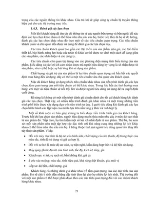 trọng của các nguồn thông tin khác nhau. Câu trả lời sẽ giúp công ty chuNn bị truyền thông
hiệu quả cho các thị trường mục tiêu.
       1.4.3. Đánh giá các lựa chọn
       Một khi khách hàng đã thu tập đủ thông tin từ các nguồn bên trong và bên ngoài để xác
định các lựa chọn khác nhau có thể thỏa mãn nhu cầu của họ, bước tiếp theo là họ sẽ đo lường,
đánh giá các lựa chọn khác nhau đó theo một số các tiêu chuNn quan trọng. Các tiêu chuNn
khách quan và chủ quan đều được sử dụng để đánh giá các lựa chọn này.
        Các tiêu chuNn khách quan bao gồm các đặc điểm của sản phNm, như giá, các đặc điểm
thiết kế, bảo hành, năng lực hoặc các nhân tố khác có thể được so sánh một cách dễ dàng giữa
các sản phNm, các nhãn hiệu và các công ty.
       Các tiêu chuNn chủ quan tập trung vào các phương diện mang tính biểu trưng của sản
phNm, kiểu dáng và các lợi ích cảm nhận được mà người tiêu dùng hy vọng là sẽ nhận được từ
sản phNm, như vị thế hoặc sự hài lòng khi sử dụng sản phNm.
      Chất lượng và giá trị của sản phNm là hai tiêu chuNn quan trọng mà hầu hết các quyết
định mua hàng đều sử dụng, đây có thể là một tiêu chuNn vừa chủ quan vừa khách quan.
        Mặc dù khách hàng sử dụng nhiều tiêu chuNn khác nhau của tiến trình đánh giá các lựa
chọn, tầm quan trọng của mỗi tiêu chuNn có thể khác nhau. Trong hầu hết các tình huống mua
hàng, chỉ một vài tiêu chuNn sẽ nổi trội lên và được người tiêu dùng sử dụng để ra quyết định
cuối cùng.
        Rõ ràng là không có một tiến trình đánh giá chuNn dành cho tất cả khách hàng khi đánh
giá các lựa chọn. Thật vậy, có nhiều tiến trình đánh giá khác nhau và một trong những tiến
trình phổ biến được xây dựng dựa trên tiến trình tư duy. N gười tiêu dùng khi đánh giá các lựa
chọn hình thành các lập luận của mình dựa trên nền tảng ý thức và tính hợp lý.
      Một số khái niệm cơ bản giúp chúng ta hiểu được tiến trình đánh giá của khách hàng.
Trước hết khi lựa chọn sản phNm, người tiêu dùng muốn thỏa mãn nhu cầu ở mức độ cao nhất
từ sản phNm đó. Tiếp theo, họ tìm kiếm một số lợi ích nhất định từ sản phNm. Thứ ba, họ xem
xét mỗi sản phNm như một tập hợp các đặc tính với khả năng cung ứng những lợi ích khác
nhau có thể thỏa mãn nhu cầu của họ. N hững thuộc tính mà người tiêu dùng quan tâm thay đổi
tùy theo sản phNm. Ví dụ:
 •   Đối với máy thu hình là độ nét của hình ảnh, chất lượng của âm thanh, độ trung thực của
     màu sắc, tính dễ sử dụng và giá cả hợp lý.
 •   Đối với xe hơi là mức độ an toàn, sự tiện nghi, kiểu dáng hợp thời và độ bền sử dụng.
 •   Máy quay phim: độ nét của hình ảnh, tốc độ, kích cỡ máy, giá
 •   Khách sạn: vị trí, sự sạch sẽ, bầu không khí, giá cả
 •   N ước xúc miệng: màu sắc, tính hiệu quả, khả năng diệt khuNn, giá, mùi vị
 •   Lốp xe: độ bền, chất lượng, giá
       Khách hàng có những đánh giá khác nhau về tầm quan trọng của các đặc tính của sản
phNm. Họ sẽ chú ý nhất đến những đặc tính đem lại cho họ nhiều lợi ích nhất. Thị trường đối
với một sản phNm có thể được phân đoạn theo các đặc tính quan trọng đối với các nhóm khách
hàng khác nhau.


                                            21
 