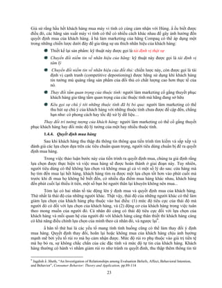 Giả sử rằng hầu hết khách hàng mua máy vi tính có cùng cảm nhận với Hùng. N ếu biết được
điều đó, các hãng sản xuất máy vi tính có thể có nhiều cách khác nhau để gây ảnh hưởng đến
quyết định mua của khách hàng. N hà làm marketing của hãng Compaq có thể áp dụng một
trong những chiến lược dưới đây để gia tăng sự ưa thích nhãn hiệu của khách hàng:
             Thiết kế lại sản phNm: kỹ thuật này được gọi là tái định vị thật sự
             Chuyển đổi niềm tin về nhãn hiệu của hãng: kỹ thuật này được gọi là tái định vị
             tâm lý
              Chuyển đổi niềm tin về nhãn hiệu của đối thủ: chiến lược này, còn được gọi là tái
             định vị cạnh tranh (competitive depostioning) được hãng sử dụng khi khách hàng
             tin tưởng mù quáng rằng sản phNm của đối thủ có chất lượng cao hơn thực tế của
             nó.
             Thay đổi tầm quan trọng của thuộc tính: người làm marketing cố gắng thuyết phục
             khách hàng gia tăng tầm quan trọng của các thuộc tính mà hãng đang sở hữu
             Kêu gọi sự chú ý tới những thuộc tính đã bị bỏ qua: người làm marketing có thể
             thu hút sự chú ý của khách hàng với những thuộc tính chưa được đề cập đến, chẳng
             hạn như: có phong cách hay tốc độ xử lý dữ liệu…
       Thay đổi trí tưởng tượng của khách hàng: người làm marketing có thể cố gắng thuyết
phục khách hàng hay đổi mức độ lý tưởng của một hay nhiều thuộc tính.
        1.4.4. Quyết định mua hàng
       Sau khi khách hàng thu thập đủ thông tin thông qua tiến trình tìm kiếm và sắp xếp và
đánh giá các lựa chọn dựa trên các tiêu chuNn quan trọng, người tiêu dùng chuNn bị để ra quyết
định mua hàng.
       Trong việc thảo luận bước này của tiến trình ra quyết định mua, chúng ta giả định rằng
lựa chọn được thực hiện và việc mua hàng sẽ được hoàn thành ở giai đoạn này. Tuy nhiên,
người tiêu dùng có thể không lựa chọn và không mua gì cả vì một số lý do sau: cửa hàng mà
họ tìm đến mua lại hết hàng, khách hàng tìm ra được một lựa chọn tốt hơn vào phút cuối mà
trước khi đi mua họ không hề biết đến, có nhiều địa điểm mua hàng khác nhau, khách hàng
đến phút cuối lại thiếu ít tiến, một số bạn bè người thân lại khuyên không nên mua...
       Tóm lại có hai nhân tố tác động lên ý định mua và quyết định mua của khách hàng.
Thứ nhất là thái độ của những người khác. Thật vậy, thái độ của những người khác có thể làm
giảm lựa chọn của khách hàng phụ thuộc vào hai điều: (1) mức độ tiêu cực của thái độ mà
người đó có đối với lựa chọn của khách hàng, và (2) động cơ của khách hàng trong việc tuân
theo mong muốn của người đó. Cá nhân đó càng có thái độ tiêu cực đối với lựa chọn của
khách hàng và mối quan hệ của người đó với khách hàng càng thân thiết thì khách hàng càng
có khả năng điều chỉnh lựa chọn của mình theo cá nhân đó, và ngược lại9.
       N hân tố thứ hai là các yếu tố mang tính tình huống cũng có thể làm thay đổi ý định
mua hàng. Quyết định thay đổi, hoãn lại hoặc không mua của khách hàng chịu ảnh hưởng
mạnh mẽ bởi yếu tố rủi ro mà họ cảm nhận được. Mức độ rủi ro phụ thuộc vào giá trị tiền tệ
mà họ bỏ ra, sự không chắc chắn của các đặc tính và mức độ tự tin của khách hàng. Khách
hàng thường có hành vi nhằm giảm rủi ro như tránh ra quyết đinh, thu thập thêm thông tin từ

9
 Jagdish N .Sheth, “An Investigation of Relationships among Evaluation Beliefs, Affect, Behavioral Intention,
and Behavior”, Consumer Behavior: Theory and Application, pp.89-114

                                                   23
 