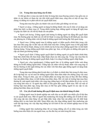 2.4. Trung tâm mua hàng của tổ chức
     Có thể gọi đơn vị mua của một tổ chức là trung tâm mua (buying center), bao gồm các cá
nhân và các nhóm có tham dự vào tiến trình quyết định mua, cùng chia sẻ một số mục tiêu
chung và những rủi ro phát sinh từ các quyết định mua.
       Trung tâm mua bao gồm các thành viên của tổ chức giữ những vai trò sau:
       Người sử dụng.. N hững người sử dụng là những thành viên của tổ chức sẽ sử dụng sản
phNm hay dịch vụ được mua về. Trong nhiều trường hợp, những người sử dụng đề nghị mua
và giúp xác định các chi tiết kỹ thuật của sản phNm.
       Người ảnh hưởng. N hững người ảnh hưởng là những người tác động đến quyết định
mua. Họ thường giúp xác định các chi tiết kỹ thuật và cung cấp thông tin để đánh giá, lựa chọn
các phương án. N hững nhân viên kỹ thuật là những người ảnh hưởng đặc biệt quan trọng.
       Người mua. N hững người mua là những người có thNm quyền chính thức trong việc
lựa chọn nhà cung cấp và dàn xếp các điều kiện mua bán. N hững người mua có thể giúp định
hình các chi tiết kỹ thuật, nhưng vai trò chính của họ là lựa chọn những người bán và tiến hành
thương lượng. Trong những quyết định mua phức tạp hơn, có thể gồm cả những nhà quản trị
cấp cao tham gia thương lượng.
       Người quyết định. N hững người quyết định là những người có quyền hành chính thức
hoặc bán chính thức để chọn hoặc chấp thuận chọn các nhà cung cấp. Trong việc mua theo lệ
thường, họ thường là những người quyết định, hoặc ít ra cũng là những người chấp thuận.
        Người gác cổng (gatekeeper). N hững người bảo vệ là những người kiểm soát dòng
thông tin đi đến những người khác. Chẳng hạn các nhân viên kỹ thuật, nhân viên cung ứng và
thư ký thường có thể ngăn không cho các nhân viên bán được gặp những người sử dụng hoặc
những người quyết định.
        Trung tâm mua không phải là một đơn vị cố định và chính thức bên trong tổ chức mua;
đó là tập hợp các vai trò mua do những người khác nhau đảm nhận cho những công việc mua
khác nhau. Trong tổ chức, quy mô và thành phần của trung tâm mua sẽ thay đổi theo những
loại sản phNm khác nhau và tình huống mua khác nhau. Đối với một số trường hợp mua theo
thường lệ, một người (một nhân viên cung ứng chẳng hạn) có thể đảm nhiệm tất cả các vai trò
của trung tâm mua và là người duy nhất có liên quan đến quyết định mua. Đối với một số
trường hợp mua phức tạp, trung tâm mua có thể bao gồm những người từ các cấp và các
phòng ban khác nhau của tổ chức
       2.5. Các yếu tố ảnh hưởng đến quyết định mua của khách hàng tổ chức
        N hững người mua là doanh nghiệp sản xuất chịu sự chi phối của nhiều yếu tố khi đưa
ra các quyết định mua. Một số người làm marketing chú trọng đến những yếu tố kinh tế như:
nhà cung cấp nào chào hàng với giá thấp nhất, hoặc chào bán sản phNm nào tốt nhất hoặc
những dịch vụ nào hoàn hảo nhất. Quan điểm này cho rằng những người làm marketing sản
xuất nên tập trung vào việc đáp ứng những lợi ích kinh tế cho các doanh nghiệp mua tư liệu
sản xuất.
      N hững người làm marketing khác thì coi trọng những yếu tố cá nhân trong các tình
huống mua như thiện chí của người mua, sự chu đáo hay an toàn trong khi mua.




                                           29
 