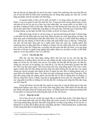 bản sắc dân tộc tác động đến các giá trị lựa chọn. N gười làm marketing cần quan tâm đến các
yếu tố này khi thiết kế chiến lược marketing hay các thông điệp quảng cáo, màu sắc và kiểu
dáng sản phNm, thái độ của nhân viên bán hàng...
         Là nguyên nhân cơ bản, cốt lõi nhất của hành vi và mong muốn của một con người.
Hành vi của con người là một tiến trình học hỏi. Trong quá trình trưởng thành trong xã hội,
một đứa trẻ họ hỏi các giá trị cơ bản, học cách nhận thức, các mong muốn và các hành vi từ
gia đình và những tổ chức xã hội khác. Một đứa trẻ ở Mỹ thường học hoặc tiếp xúc với những
giá trị như: phát triển và thành đạt, hoạt động và mối quan tâm, tính hiệu quả và tính thực tiễn,
sự tăng trưởng, sự tiện nghi vật chất, tính cá nhân, sự tự do, trẻ trung, sức khỏe....1
        Mỗi nhóm hoặc xã hội có văn hóa riêng và văn hóa ảnh hưởng lên hành vi khách hàng
có thể khác lớn rất nhiều giữa các nước hoặc thậm chí giữa các nước láng giềng của nhau. Sự
khác nhau quốc tế thường được nhắc đến nhiều nhất. Các công ty có điều chỉnh theo những sự
khác biệt này hay không có thể kể đến sự khác biệt giữa thành công và thất bại. Chẳng hạn,
các nền văn hóa khác nhau gắn các ý nghĩa khác nhau cho màu sắc. N hững người làm
marketing luôn cố gẳng phát hiện ra những xu hướng văn hóa nhằm phát triển các sản phNm
mới có thể có nhu cầu. Chẳng hạn, xu hướng văn hóa quan tâm đến sức khỏe và sự gọn gàng
thon thả có thể tạo ra ngành cong nghiệp thực phNm chăm sóc sức khỏe và dịch vụ thể hình,
quần áo và các thực phNm ít calo và ít chất béo.
               1.2.1.2. Văn hóa đặc thù
        Mỗi nền văn hóa chứa đựng những nhóm nhỏ hơn hay là các văn hóa đặc thù
(subcultures), là những nhóm văn hóa tạo nên những nét đặc trưng riêng biệt và mức độ hòa
nhập với xã hội cho các thành viên của nó. Các nhóm văn hóa đặc thù bao gồm các dân tộc,
chủng tộc, tôn giáo và tín ngưõng, các vùng địa lý. Các dân tộc (nationality groups) như dân
tộc Việt N am bao gồm người Việt N am trong nước hay cộng đồng người Việt N am ở nước
ngoài ít nhiều đều thể hiện những thị hiếu cũng như thiên hướng dân tộc đặc thù. Các nhóm
chủng tộc (racical groups) như người da đen và người da màu, đều có những phong cách và
quan điểm tiêu dùng khác nhau. Các nhóm tôn giáo (religioups groups) như Công giáo, Phật
giáo đều tượng trưng cho những nhóm văn hóa đặc thù và đều có những điều ưa chuộng và
cấm kỵ riêng biệt của họ. N hững vùng địa lý (geographical areas) như các vùng phía Bắc và
các vùng phía N am đều có những nét văn hóa đặc thù và phong cách sống tiêu biểu đặc trưng
của mỗi vùng đó.
       Trong mỗi nhóm văn hóa đặc thù, người ta cùng chia sẻ một hệ thống giá trị dựa trên
những kinh nghiệm cuộc sống và các hoàn cảnh sống giống nhau. Mỗi nhóm văn hóa đặc thù
làm thành một phân đoạn thị trường quan trọng, và những người làm marketing thường thiết
kế sản phNm và chương trình marketing phù hợp với nhu cầu của họ.
           1.2.1.3. Tầng lớp xã hội
        Về cơ bản, tất cả các xã hội loài người đều có sự phân tầng xã hội. Việc phân tầng xã
hội có thể mang hình thức một hệ thống đẳng cấp (caste system), là hệ thống mà các thành
viên trong những đẳng cấp khác nhau đều cùng gắn bó với nhau trong những vai trò nào đó, và
không hề có sự thay đổi từ đẳng cấp này sang đẳng cấp khác. Thông thường hơn, sự phân tầng
xã hội mang hình thức là những tầng lớp xã hội.


1
    Leon G. Schiffman và Leslie Lazar Kanuk, Consumer Behavior, 6th ed


                                                    3
 