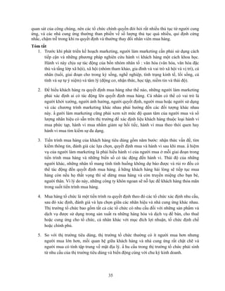 quan sát của công chúng, nên các tổ chức chính quyền đòi hỏi rất nhiều thủ tục từ người cung
ứng, và các nhà cung ứng thường than phiền về số lượng thủ tục quá nhiều, qui định cứng
nhắc, chậm trễ trong khi ra quyết định và thường thay đổi nhân viên mua hàng.
Tóm tắt
  1. Trước khi phát triển kế hoạch marketing, người làm marketing cần phải sử dụng cách
      tiếp cận và những phương pháp nghiên cứu hành vi khách hàng một cách khoa học.
      Hành vi này chịu sự tác động của bốn nhóm nhân tố : văn hóa (văn hóa, văn hóa đặc
      thù và tầng lớp xã hội), xã hội (nhóm tham khảo, gia đình và vai trò xã hội và vị trí), cá
      nhân (tuổi, giai đoạn cho trong kỳ sống, nghề nghiệp, tình trạng kinh tế, lối sống, cá
      tính và sự tự ý niệm) và tâm lý (động cơ, nhận thức, học tập, niềm tin và thái độ).

   2. Để hiểu khách hàng ra quyết định mua hàng như thế nào, những người làm marketing
      phải xác định ai có tác động lên quyết định mua hàng. Cá nhân có thể có vai trò là
      người khởi xướng, người ảnh hưởng, người quyết định, người mua hoặc người sử dụng
      và các chương trình marketing khác nhau phải hướng đến các đối tượng khác nhau
      này. N gười làm marketing cũng phải xem xét mức độ quan tâm của người mua và số
      lượng nhãn hiệu có sẵn trên thị trường để xác định liệu khách hàng thuộc loại hành vi
      mua phức tạp, hành vi mua nhằm giảm sự hối tiếc, hành vi mua theo thói quen hay
      hành vi mua tìm kiếm sự đa dạng.

   3. Tiến trình mua hàng của khách hàng tiêu dùng gồm năm bước: nhận thức vấn đề, tìm
      kiếm thông tin, đánh giá các lựa chọn, quyết định mua và hành vi sau khi mua. N hiệm
      vụ của người làm marketing là phải hiểu hành vi của người mua ở mỗi giai đoạn trong
      tiến trình mua hàng và những biến số có tác động đến hành vi. Thái độ của những
      người khác, những nhân tố mang tính tình huống không dự báo được và rủi ro đều có
      thể tác động đến quyết định mua hàng. N hững khách hàng hài lòng sẽ tiếp tục mua
      hàng còn nếu họ thất vọng thì sẽ dừng mua hàng và còn truyền miệng cho bạn bè,
      người thân. Vì lý do này, những công ty khôn ngoan sẽ nỗ lực để khách hàng thỏa mãn
      trong suốt tiến trình mua hàng.

   4. Mua hàng tổ chức là một tiến trình ra quyết định theo đó các tổ chức xác định nhu cầu,
      sau đó xác định, đánh giá và lựa chọn giữa các nhãn hiệu và nhà cung ứng khác nhau.
      Thị trường tổ chức bao gồm tất cả các tổ chức có nhu cầu đối với những sản phNm và
      dịch vụ được sử dụng trong sản xuất ra những hàng hóa và dịch vụ để bán, cho thuê
      hoặc cung ứng cho tổ chức, cá nhân khác với mục đích lợi nhuận, tổ chức định chế
      hoặc chính phủ.

   5. So với thị trường tiêu dùng, thị trường tổ chức thường có ít người mua hơn nhưng
      người mua lớn hơn, mối quan hệ giữa khách hàng và nhà cung ứng rất chặt chẽ và
      người mua có tính tập trung về mặt địa lý. N hu cầu trong thị trường tổ chức phái sinh
      từ nhu cầu của thị trường tiêu dùng và biến động cùng với chu kỳ kinh doanh.




                                            35
 