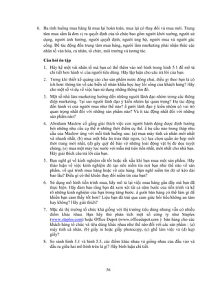 6. Ba tình huống mua hàng là mua lại hoàn toàn, mua lại có thay đổi và mua mới. Trung
   tâm mua sắm là đơn vị ra quyết định của tổ chức bao gồm người khởi xướng, người sử
   dụng, người ảnh hưởng, người quyết định, người ủng hộ, người mua và người gác
   cổng. Để tác động đến trung tâm mua hàng, người làm marketing phải nhận thức các
   nhân tố văn hóa, cá nhân, tổ chức, môi trường và tương tác.

   Câu hỏi ôn tập
   1. Hãy kể một vài nhân tố mà bạn có thể thêm vào mô hình trong hình 5.1 để mô tả
      chi tiết hơn hành vi của người tiêu dùng. Hãy lập luận cho câu trả lời của bạn.
   2. Trong khi thiết kế quảng cáo cho sản phNm nước đóng chai, điều gì theo bạn là có
      ích hơn: thông tin về các biến số nhân khNu học hay lối sống của khách hàng? Hãy
      cho một số ví dụ về việc bạn sử dụng những thông tin đó.
   3. Một số nhà làm marketing hướng đến những người lãnh đạo nhóm trong các thông
      điệp marketing. Tại sao người lãnh đạo ý kiến nhóm lại quan trọng? Họ tác động
      đến hành vi của người mua như thế nào? N gười lãnh đạo ý kiến nhóm có vai trò
      quan trọng nhất đối với những sản phNm nào? Và ít tác động nhất đối với những
      sản phNm nào?
   4. Abraham Maslow cố gắng giải thích việc con người hành động được định hướng
      bởi những nhu cầu cụ thể ở những thời điểm cụ thể. N hu cầu nào trong tháp nhu
      cầu của Maslow ứng với mỗi tình huống sau: (a) mua máy tính cá nhân mới nhất
      và nhanh nhất, (b) mua một bữa ăn trưa thật ngon, (c) lựa chọn quần áo hợp mốt
      thời trang mới nhất, (d) gây quỹ để bảo vệ những loài động vật bị đe dọa tuyệt
      chủng, (e) mua một máy lọc nước với mẫu mã tiên tiến nhất, mới nhất cho nhà bạn.
      Hãy giải thích câu trả lời của bạn.
   5. Bạn nghĩ gì về kinh nghiệm rất tốt hoặc rất xấu khi bạn mua một sản phNm. Hãy
      thảo luận về việc kinh nghiệm đó tạo nên niềm tin nơi bạn như thế nào về sản
      phNm, về qui trình mua hàng hoặc về cửa hàng. Bạn nghĩ niềm tin đó sẽ kéo dài
      bao lâu? Điều gì có thể khiến thay đổi niềm tin của bạn?
   6. Sử dụng mô hình tiến trình mua, hãy mô tả lại việc mua hàng gần đây mà bạn đã
      thực hiện. Hãy đảm bảo rằng bạn đã xem xét tất cả năm bước của tiến trình và kể
      rõ những kinh nghiệm của bạn trong từng bước. N gười bán hàng có thể làm gì để
      khiến bạn cảm thấy tốt hơn? Liệu bạn đã trải qua cảm giác hối tiếc/không an tâm
      hay không? Hãy giải thích?
   7. Mặc dù thị trường tổ chức khá giống với thị trường tiêu dùng nhưng vẫn có nhiều
      điểm khác nhau. Bạn hãy thử phân tích một số công ty như Staples
      (www.staples.com) hoặc Office Depot (www.officedepot.com ) bán hàng cho các
      khách hàng tổ chức và tiêu dùng khác nhau như thế nào đối với các sản phNm : (a)
      máy tính cá nhân, (b) giấy in hoặc giấy photocopy, (c) ghế làm việc và (d) kẹp
      giấy?
   8. So sánh hình 5.1 và hình 5.5, các điểm khác nhau và giống nhau của đầu vào và
      đầu ra giữa hai mô hình trên là gì? Hãy bình luận chi tiết.




                                     36
 