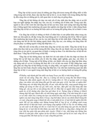 Tầng lớp xã hội (social class) là những giai tầng (division) tương đối đồng nhất và bền
vững trong một xã hội, được sắp xếp theo trật tự tôn ti, và các thành viên trong những thứ bậc
ấy đều cùng chia xẻ những giá trị, mối quan tâm và cách ứng xử giống nhau.
       Tầng lớp xã hội không chỉ dựa vào một yếu tố duy nhất như thu nhập, mà cả sự kết
hợp của nghề nghiệp, thu nhập, học vấn, của cải, và những yếu tố khác nữa. Trong cuộc đời,
người ta vẫn có thể vươn lên một tầng lớp xã hội cao hơn, hoặc tuột xuống một tầng lớp thấp
hơn. N hững người làm marketing cần quan tâm nghiên cứu tầng lớp xã hội vì dân chúng thuộc
một tầng lớp xã hội có xu hướng thể hiện cách cư xử tương đối giống nhau, kể cả hành vi mua
sắm.
       Các tầng lớp xã hội có những sở thích về nhãn hiệu và sản phNm khác nhau trong các
lãnh vực như quần áo, đồ đạc trong nhà, hoạt động giải trí và phương tiện đi lại. Một số ngưòi
làm marketing tập trung nỗ lực của họ vào một tầng lớp xã hội nhất định. Chẳng hạn, những
cửa hàng nào đó thì thu hút những người thuộc tầng lớp cao; còn những cửa hàng khác thì
chuyên phục vụ những người ở tầng lớp thấp hơn, v.v....
       Hầu hết mỗi xã hội đều có hình thức tầng lớp xã hội của mình. Tầng lớp xã hội là sự
phân chia theo trật tự của xã hội tương đối bền vững, theo đó các thành viên của một tầng lớp
cùng chia sẻ các giá trị, sự quan tâm và hành vi tương tự nhau. Các nhà khoa học xã hội đã xác
định được 7 tầng lớp xã hội trong xã hội Mỹ.
        Tầng lớp xã hội không được xác định bởi chỉ một nhân tố như thu thập mà được đo
lường bởi sự kết hợp của nhiều yếu tố như thu nhập, nghề nghiệp, giáo dục, sức khỏe và
những yếu tố khác. Trong một số hệ thống xã hội, các thành viên của các tầng lớp khác nhau
xây dựng một số vai trò và không thể thay đổi vị trí xã hội của mình. Ở Mỹ chẳng hạn, ranh
giới giữa các tầng lớp xã hội không rõ ràng và cứng nhắc, con người có thể chuyển sang một
tầng lớp cao hơn hoặc chuyển xuống tầng lớp thấp hơn. Các nhà làm marketing quan tâm đến
tầng lớp xã hội vì con người trong một tầng lớp xã hội có xu hướng hành xử tương đối giống
nhau.
       Ở Dallas, một thành phố lớn nhất của bang Texas của Mỹ có nhà hàng Breef –
       steak rất nổi tiếng. Ông chủ đưa ra ý tưởng rất mới lạ trong thu hút khách hàng.
       Nhưng lúc đầu nhiều người cho đó là ý tưởng điên rồ. Tất cả quang cảnh và trang
       phục của nhân viên nhà hàng đều gợi lên một cảm giác cũ kỹ, bụi bẩn và nghèo khổ.
       Nhà hàng này chỉ thắp bằng đèn dầu, tối mò, trần nhà bụi bẩn, xung quanh tường treo
       những vật trang trí như cày gỗ, lưỡi cuốc, mũ bện…Bàn ghế của nhà hàng đều làm
       bằng gỗ, cấu tạo thô sơ mô phỏng theo đồ cổ. Đầu bếp và người nhân viên đều mặc
       quần áo cũ kỹ dường như chưa bao giờ được là ủi. Tưởng rằng sẽ không có khách
       nhưng thật bất ngờ, khách đến với nhà hàng ngày một đông. Chủ nhà hàng đã có một
       cơ sở chắc chắn cho ý tưởng táo bạo của mình bởi ông vốn lớn lên trong một gia đình
       nghèo của một vùng nông thôn ở Texas, ông biết được tâm lý của nhiều khách hàng khi
       có cuộc sống giàu sang ở thành thị vẫn có một phần ký ức về một thời kỳ nghèo khó khi
       nước Mỹ rơi vào những cuộc khủng hoảng kinh tế, hay ký ức về những cảnh trong
       phim ảnh kể về thời đại trước cách mạng công nghiệp ở Mỹ và Tây Âu với những công
       cụ sản xuất và đồ dùng rất thô sơ. Cách bài trí của nhà hàng này gợi lên cho khách
       hàng ký ức về một thời kỳ khó khăn của nước Mỹ, bất kỳ ai cũng được chứng kiến dù
       trực tiếp hay gián tiếp qua phim ảnh, truyện. Chính vì vậy, nhà hàng này không làm
       khách có cảm giác chán, ngược lại họ rất thú vị vì được gợi lại ký ức cuộc sống vất vả
       trong quá khứ, khi hiện tại họ có cuộc sống khá giả hơn.

                                           4
 