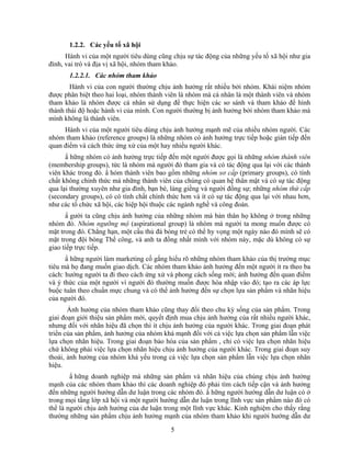 1.2.2. Các yếu tố xã hội
      Hành vi của một người tiêu dùng cũng chịu sự tác động của những yếu tố xã hội như gia
đình, vai trò và địa vị xã hội, nhóm tham khảo.
       1.2.2.1. Các nhóm tham khảo
       Hành vi của con người thường chịu ảnh hưởng rất nhiều bởi nhóm. Khái niệm nhóm
được phân biệt theo hai loại, nhóm thành viên là nhóm mà cá nhân là một thành viên và nhóm
tham khảo là nhóm được cá nhân sử dụng để thực hiện các so sánh và tham khảo để hình
thành thái độ hoặc hành vi của mình. Con người thường bị ảnh hưởng bởi nhóm tham khảo mà
mình không là thành viên.
     Hành vi của một người tiêu dùng chịu ảnh hưởng mạnh mẽ của nhiều nhóm người. Các
nhóm tham khảo (reference groups) là những nhóm có ảnh hưởng trực tiếp hoặc gián tiếp đến
quan điểm và cách thức ứng xử của một hay nhiều người khác.
      N hững nhóm có ảnh hưởng trực tiếp đến một người được gọi là những nhóm thành viên
(membership groups), tức là nhóm mà người đó tham gia và có tác động qua lại với các thành
viên khác trong đó. N hóm thành viên bao gồm những nhóm sơ cấp (primary groups), có tính
chất không chính thức mà những thành viên của chúng có quan hệ thân mật và có sự tác động
qua lại thường xuyên như gia đình, bạn bè, láng giềng và người đồng sự; những nhóm thứ cấp
(secondary groups), có có tính chất chính thức hơn và ít có sự tác động qua lại với nhau hơn,
như các tổ chức xã hội, các hiệp hội thuộc các ngành nghề và công đoàn.
      N gười ta cũng chịu ảnh hưởng của những nhóm mà bản thân họ không ở trong những
nhóm đó. Nhóm ngưỡng mộ (aspirational group) là nhóm mà người ta mong muốn được có
mặt trong đó. Chẳng hạn, một cầu thủ đá bóng trẻ có thể hy vọng một ngày nào đó mình sẽ có
mặt trong đội bóng Thể công, và anh ta đồng nhất mình với nhóm này, mặc dù không có sự
giao tiếp trực tiếp.
      N hững người làm marketing cố gắng hiểu rõ những nhóm tham khảo của thị trường mục
tiêu mà họ đang muốn giao dịch. Các nhóm tham khảo ảnh hưởng đến một người ít ra theo ba
cách: hướng người ta đi theo cách ứng xử và phong cách sống mới; ảnh hưởng đến quan điểm
và ý thức của một người vì người đó thường muốn được hòa nhập vào đó; tạo ra các áp lực
buộc tuân theo chuNn mực chung và có thể ảnh hưởng đến sự chọn lựa sản phNm và nhãn hiệu
của người đó.
       Ảnh hưởng của nhóm tham khảo cũng thay đổi theo chu kỳ sống của sản phNm. Trong
giai đoạn giới thiệu sản phNm mới, quyết định mua chịu ảnh hưởng của rất nhiều người khác,
nhưng đối với nhãn hiệu đã chọn thì ít chịu ảnh hưởng của người khác. Trong giai đoạn phát
triển của sản phNm, ảnh hưởng của nhóm khá mạnh đối với cả việc lựa chọn sản phNm lẫn việc
lựa chọn nhãn hiệu. Trong giai đoạn bảo hòa của sản phNm , chỉ có việc lựa chọn nhãn hiệu
chứ không phải việc lựa chọn nhãn hiệu chịu ảnh hưởng của người khác. Trong giai đoạn suy
thoái, ảnh hưởng của nhóm khá yếu trong cả việc lựa chọn sản phNm lẫn việc lựa chọn nhãn
hiệu.
        N hững doanh nghiệp mà những sản phNm và nhãn hiệu của chúng chịu ảnh hưởng
mạnh của các nhóm tham khảo thì các doanh nghiệp đó phải tìm cách tiếp cận và ảnh hưởng
đến những người hướng dẫn dư luận trong các nhóm đó. N hững người hướng dẫn dư luận có ở
trong mọi tầng lớp xã hội và một người hướng dẫn dư luận trong lĩnh vực sản phNm nào đó có
thể là người chịu ảnh hưởng của dư luận trong một lĩnh vực khác. Kinh nghiệm cho thấy rằng
thường những sản phNm chịu ảnh hưởng mạnh của nhóm tham khảo khi người hướng dẫn dư
                                           5
 