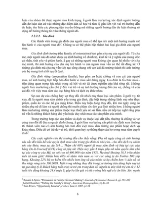 luận của nhóm đó được người mua kính trọng. N gười làm marketing xác định người hướng
dẫn dư luận căn cứ vào những đặc điểm dân số học và tâm lý gắn liền với vai trò hướng dẫn
dư luận, tìm hiểu các phương tiện truyền thông mà những người hướng dẫn dư luận thường sử
dụng để hướng thông tin vào những người đó.
        1.2.2.2. Gia đình
       Các thành viên trong gia đình của người mua có thể tạo nên một ảnh hưởng mạnh mẽ
lên hành vi của người mua đó2. Chúng ta có thể phân biệt thành hai loại gia đình của người
mua.
       Gia đình định hướng (the family of orientation) bao gồm cha mẹ của người đó. Từ cha
mẹ, một người nào đó nhận được sự định hướng về chính trị, kinh tế và ý nghĩa của mong ước
cá nhân, tình yêu và phNm hạnh. N gay cả những người mua không còn quan hệ nhiều với cha
mẹ mình, thì ảnh hưởng của cha mẹ lên hành vi của người mua vẫn có thể rất đáng kể. Ở
những gia đình mà cha mẹ vẫn tiếp tục sống chung với con cái đã trưởng thành thì ảnh hưởng
của họ mang tính chất quyết định.
        Gia đình riêng (procreation family), bao gồm vợ hoặc chồng và con cái của người
mua, có ảnh hưởng trực tiếp hơn đến hành vi mua sắm hàng ngày. Gia đình là tổ chức mua -
tiêu dùng quan trọng bậc nhất trong xã hội và nó đã được nghiên cứu khá rộng rãi. N hững
người làm marketing cần chú ý đến vai trò và sự ảnh hưởng tương đối của vợ, chồng và con
cái đối với việc mua sắm các loại hàng hóa và dịch vụ khác nhau.
       Sự can dự của chồng hay vợ thay đổi rất nhiều tùy theo loại sản phNm. N gười vợ, từ
xưa, đã là người mua sắm chính yếu trong gia đình, đặc biệt trong những lãnh vực như thực
phNm, quần áo và các đồ gia dụng khác. Điều này hiện đang thay đổi, khi mà ngày càng có
nhiều phụ nữ đi làm và người chồng thì muốn chăm sóc đến gia đình nhiều hơn. N hững người
làm marketing những sản phNm thuộc loại thiết yếu sẽ sai lầm, nếu cứ tiếp tục nghĩ rằng phụ
nữ vẫn là những khách hàng chủ yếu hoặc duy nhất mua các sản phNm của mình.
        Trong trường hợp các sản phNm và dịch vụ thuộc loại đắt tiền, thường là chồng và vợ
cùng trao đổi để đưa ra quyết định chung. N gười làm marketing cần phải xác định xem thường
thì thành viên nào có ảnh hưởng lớn hơn đến việc mua sắm những sản phNm hoặc dịch vụ
khác nhau. Điều đó có thể do vai trò, thói quen hay sự thông thạo của họ trong mua sắm quyết
định3.
        Các cuộc nghiên cứu thị trường đều cho thấy rằng: Phụ nữ ngày càng có ảnh hưởng
sâu sắc đến hầu hết các quyết định mua sắm trong gia đình từ nhà cửa…cho đến dịch vụ chăm
sóc sức khỏe, mua xe, du lịch… Thậm chí 60% người đi mua sắm đinh và búa tại các cửa
hàng Do-It-Yourself (DIY) cũng là phụ nữ. Hiện nay gần 8 triệu phụ nữ nắm quyền làm chủ
tại các công ty của Mỹ, so với con số 400.000 vào năm 1970. Họ thuê khoảng 18,5 triệu nhân
viên là nam giới! Nhiều hơn 40% số nhân viên nam so với các công ty do Forbes 500 xếp
hạng. Khoảng 22% bà vợ kiếm tiền nhiều hơn ông xã của mình và họ chiếm hơn ½ dân số có
thu nhập ròng trên 500.000$. Một trong những thay đổi trong xu hướng tiêu dùng hiện nay là
sự gia tăng tỷ lệ khách hàng tuổi teen và trẻ em trong dân số. Người ta ước tính trẻ em từ 4-12
tuổi tiêu dùng khoảng 24,4 triệu $, gấp ba lần giá trị thị trường bột ngũ cốc ăn liền. Sức mạnh

2
  Rosann L.Spiro, “Persuasion in Family Decision Making”, Journal of Consumer Research, pp.393-402
 Robert Boutilier, “Pulling the Family’s String”, American Demographics, pp.44-48
3
  Tom Peters, “Opportunity Knocks”, Forbes, June 2, 1007, p.132


                                                 6
 