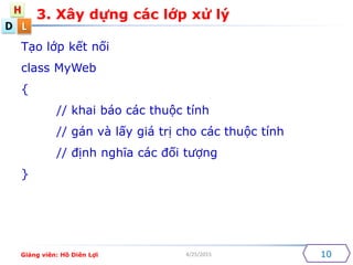 D
H
L
4/25/2015
3. X?y d?ng cc l?p x? l?
10
T?o l?p k?t n?i
class MyWeb
{
// khai bo cc thu?c tnh
// gn v l?y gi tr? cho cc thu?c tnh
// ??nh ngh?a cc ??i t??ng
}
Gi?ng vin: H? Din L?i
 