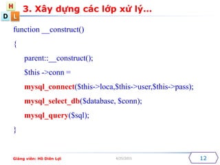 D
H
L
4/25/2015 12
function __construct()
{
parent::__construct();
$this ->conn =
mysql_connect($this->loca,$this->user,$this->pass);
mysql_select_db($database, $conn);
mysql_query($sql);
}
3. X?y d?ng cc l?p x? l?
Gi?ng vin: H? Din L?i
 