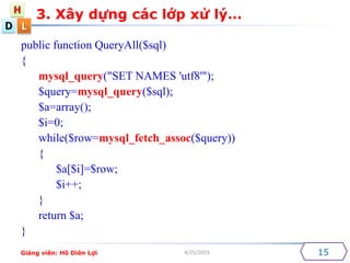 D
H
L
4/25/2015 15
public function QueryAll($sql)
{
mysql_query("SET NAMES 'utf8'");
$query=mysql_query($sql);
$a=array();
$i=0;
while($row=mysql_fetch_assoc($query))
{
$a[$i]=$row;
$i++;
}
return $a;
}
3. X?y d?ng cc l?p x? l?
Gi?ng vin: H? Din L?i
 