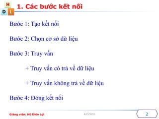 D
H
L
4/25/2015
1. Cc b??c k?t n?i
2
B??c 1: T?o k?t n?i
B??c 2: Ch?n c? s? d? li?u
B??c 3: Truy v?n
+ Truy v?n c tr? v? d? li?u
+ Truy v?n kh?ng tr? v? d? li?u
B??c 4: ?ng k?t n?i
Gi?ng vin: H? Din L?i
 