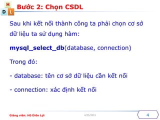 D
H
L
4/25/2015
Sau khi k?t n?i thnh c?ng ta ph?i ch?n c? s?
d? li?u ta s? d?ng hm:
mysql_select_db(database, connection)
Trong ?:
- database: tn c? s? d? li?u c?n k?t n?i
- connection: xc ??nh k?t n?i
B??c 2: Ch?n CSDL
4Gi?ng vin: H? Din L?i
 
