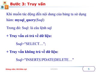 D
H
L
4/25/2015
Khi mu?n tc ??ng ??n n?i dung c?a b?ng ta s? d?ng
hm: mysql_query($sql)
Trong ?: $sql: l c?u l?nh sql
+ Truy v?n c tr? v? d? li?u:
$sql="SELECT";
+ Truy v?n kh?ng tr? v? d? li?u:
$sql="INSERT|UPDATE|DELETE"
B??c 3: Truy v?n
5Gi?ng vin: H? Din L?i
 