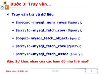 D
H
L
4/25/2015
? Truy v?n tr? v? d? li?u
+ $nrecord=mysql_num_rows($query);
+ $array1c=mysql_fetch_row ($query);
+ $object=mysql_fetch_object ($query);
+ $array1c=mysql_fetch_row($query);
+ $array1c=mysql_fetch_assoc ($query);
V?y: S? khc nhau c?a cc hm ? nh? th? no?
B??c 3: Truy v?n
6Gi?ng vin: H? Din L?i
 