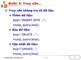 D
H
L
4/25/2015
? Truy v?n kh?ng tr? v? d? li?u
+ Thm d? li?u:
$sql="INSERT INTO ";
mysql_query($sql);
+ Xa d? li?u:
$sql="DELETE ";
mysql_query($sql);
+ C?p nh?t d? li?u:
$sql="UPDATE";
mysql_query($sql)
B??c 3: Truy v?n
7Gi?ng vin: H? Din L?i
 