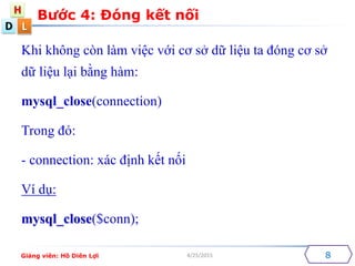 D
H
L
4/25/2015
Khi kh?ng cn lm vi?c v?i c? s? d? li?u ta ?ng c? s?
d? li?u l?i b?ng hm:
mysql_close(connection)
Trong ?:
- connection: xc ??nh k?t n?i
V d?:
mysql_close($conn);
B??c 4: ?ng k?t n?i
8Gi?ng vin: H? Din L?i
 