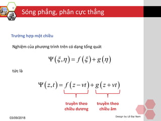 Sóng phẳng, phân cực thẳng
03/09/2018 Design by Lê Đại Nam
Trường hợp một chiều
Nghiệm của phương trình trên có dạng tổng quát
tức là
     , f g     
     ,z t f z vt g z vt    
truyền theo
chiều dương
truyền theo
chiều âm
 