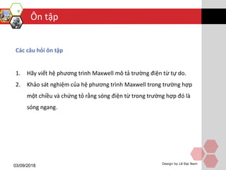 Ôn tập
03/09/2018 Design by Lê Đại Nam
Các câu hỏi ôn tập
1. Hãy viết hệ phương trình Maxwell mô tả trường điện từ tự do.
2. Khảo sát nghiệm của hệ phương trình Maxwell trong trường hợp
một chiều và chứng tỏ rằng sóng điện từ trong trường hợp đó là
sóng ngang.
 