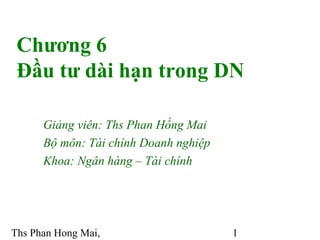 Chương 6
 Đầu tư dài hạn trong DN

      Giảng viên: Ths Phan Hồng Mai
      Bộ môn: Tài chính Doanh nghiệp
      Khoa: Ngân hàng – Tài chính




Ths Phan Hong Mai,                     1
 