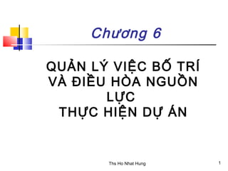 Chương 6

QUẢN LÝ VIỆC BỐ TRÍ
VÀ ĐIỀU HÒA NGUỒN
       LỰC
 THỰC HIỆN DỰ ÁN


       Ths Ho Nhat Hung   1
 