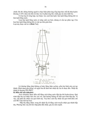 56

ch nh. Do ñó, thông thư ng ngư i ta th c hi n ph n ng t ng h p theo ch ñ th a hydro
kho ng 3-10% (làm cho khí cl ñưa vào lò ph n ng h t, tránh gây ăn mòn thi t b ).
Có hai lo i lò t ng h p, tuỳ thu c vào cách làm l nh: làm l nh b ng không khí và
làm l nh b ng nư c.
Lo i làm l nh b ng nư c có năng su t cao hơn, nhưng có c u t o ph c t p. Còn
lo i làm l nh b ng không khí có c u t o ñơn gi n hơn.
Lo i này ñư c mô t (Hình 7-4.)

Lò thư ng b ng thép không g ho c b ng thép cacbon, g m hai hình nón c t t o
thành. Hình d ng g n gi ng v i ng n l a ñ ñ m b o nhi t ñ c a lò ñư c ñ u. Nhi t ñ
thành lò kho ng 450-500oC.
II. ði u ch axit clohydric:
Axit clohydric ñư c ñi u ch b ng cách dùng nư c h p th khí hydroclorua. Quá
trình h p th to nhi t làm cho axit sôi, nh hư ng không t t ñ n quá trình h p th . Vì
v y, c n ph i l y nhi t c a quá trình này. Tuỳ theo cách l y nhi t mà quá trình ñi u ch
axit HCl chia làm hai lo i:
- H p th ñ ng nhi t, trong ñó nhi t l y ñi b ng cách truy n nhi t qua thành h p
th . Phương th c này ñòi h i tháp ph i d n nhi t, gây ăn mòn m nh.

 