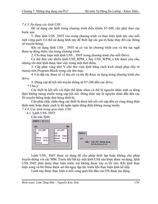 Chương 7: Những ứng dụng của PLC Bộ môn Tự Động Đo Lường – Khoa Điện
7.4.3. Sử dụng các lệnh USS:
Ðể sử dụng các lệnh trong chương trình điều khiển S7-200, cần phải theo các
bước sau:
1. Ðưa lệnh USS _INIT vào trong chương trình và thực hiện lệnh này cho mỗi
một vòng quét. Có thể sử dụng lệnh này để thiết lập các giá trị hoặc thay đổi các thông
số truyền thông.
Khi sử dụng lệnh USS _ INIT sẽ có vài ẩn chương trình con và thủ tục ngắt
được tự động thêm vào trong chương trình.
2. Chỉ thực hiện một lệnh USS _ INIT trong chương trình cho mỗi Drive.
Có thể đưa vào nhiều lệnh USS_RPM_x hay USS_WPM_x khi được yêu cầu,
nhưng chỉ một lệnh được làm việc trong một thời điểm.
3. Cấp phát vùng nhớ V cho thư viện lệnh bằng cách kích chuột phải (lấy từ
menu) trên Program Block trong cây thư mục.
4. Cài đặt các tham số về địa chỉ và tốc độ được sử dụng trong chương trình cho
drive.
5. Dùng cáp để kết nối truyền thông từ S7-200 đến các drive.
* Chú ý:
Các thiết bị kết nối với điện thế khác nhau có thể là nguyên nhân sinh ra dòng
điện không mong muốn trong cáp kết nối. Dòng điện này là nguyên nhân dẫn đến các
lỗi truyền thông hoặc làm hỏng thiết bị.
Cần phải chắc chắn rằng các thiết bị được kết nối với cáp đều có cùng dòng điện
định mức hoặc được cách ly để ngăn ngừa dòng điện không mong muốn.
7.4.4. Các lệnh trong giao thức USS:
4.1. Lệnh USS- INIT:
Cấu trúc lệnh:
Lệnh USS_ INIT được sử dụng để cho phép thiết lập hoặc không cho phép
truyền thông với các MM. Trước khi bất kỳ một lệnh USS nào khác được sử dụng, lệnh
USS_INIT phải được thực hiện trước mà không được xảy ra lỗi nào. Khi lệnh thực
hiện xong và bit Done được set lên ngay lập tức trước khi thực hiện lệnh kế tiếp.
Lệnh này được thực hiện ở mỗi vòng quét khi đầu vào EN được tác động.
Biên soạn: Lâm Tăng Đức - Nguyễn Kim Ánh 170
 