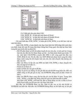 Chương 7: Những ứng dụng của PLC Bộ môn Tự Động Đo Lường – Khoa Điện
Có 3 lệnh ghi cho giao thức USS:
USS_WPM_W: là lệnh ghi một tham số Word.
USS_WPM_D: là lệnh ghi một tham số Double Word.
USS _WPM_R: là lệnh ghi một tham số thực.
Chỉ một lệnh đọc (USS_WPM _x) hoặc ghi (USS_WPM_x) có thể làm việc tại
một thời điểm.
Lệnh USS_WPM_x hoàn thành việc thực hiện lệnh khi MM nhận biết cách thức
của lệnh, hoặc khi một lỗi trạng thái được thông báo.Vòng quét vẫn tiếp tục thực hiện
trong khi quá trình chờ sự phản hồi.
- Bit EN phải được set để cho phép truyền đi các yêu cầu, và nên giữ lại ở trạng
thái đó cho đến khi bit Done được set lên - tín hiệu hoàn thành quá trình ( Ví
dụ: một lệnh USS-WPM-x truyền đến MM ở mỗi vòng quét khi đầu vào
XMT_REQ là on). Do đó, đầu vào XMT-REQ nên được kích xung khi nhận
được sườn xung lên để truyền một yêu cầu cho mỗi chuyển tiếp dương của
đầu vào EN.
- Ðầu vào Drive là địa chỉ của MM mà lệnh USS_WPM_x được chuyển tới.
Ðịa chỉ hợp lệ là 0 đến 31.
- Param là số tham số.
- Index là biến chỉ vào giá trị để đọc.
- Value là giá trị của thông số cần ghi đến bộ nhớ RAM trong biến tần. Ðối với
MM3 cũng có thể ghi giá trị này vào EEPROM, bằng cách cài đặt ở tham số
P971.
- Ðầu vào DB-Ptr được cung cấp bởi địa chỉ của bộ đệm 16 byte. Trong lệnh
USS _WPM_x, bộ đệm này dùng chứa kết quả của lệnh đưa đến từ MM.
Khi lệnh USS_WPM_x đã hoàn tất, đầu ra Done được set lên và đầu ra Error
(kiểu byte) chứa các kết quả của việc thực hiện lệnh.
Khi đầu vào EEPROM được set lên, lệnh sẽ ghi vào cả bộ nhớ RAM và
EEPROM của biến tần. Khi đầu vào EEPROM không được set thì lệnh này sẽ chỉ ghi
Biên soạn: Lâm Tăng Đức - Nguyễn Kim Ánh 175
 