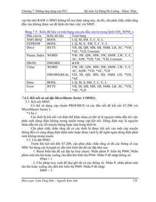 Chương 7: Những ứng dụng của PLC Bộ môn Tự Động Đo Lường – Khoa Điện
vào bộ nhớ RAM vì MM3 không hỗ trợ chức năng này, do đó, cần phải chắc chắn rằng
đầu vào không được set để lệnh chỉ làm việc với MM3.
Bảng 7.5: Kiểu dữ liệu và toán hạng của các đầu vào/ra trong lệnh USS_WPM_x
Ðầu vào/ra Kiểu dữ liệu Toán hạng
XMT-REQ BOOL I, Q, M, SM, T, C, V, L
EEPROM BOOL I, Q, M, S, SM, T, C, V, L
Drive BYTE VB, IB, QB, MB, SB, SMB, LB, AC, *VD,
*AC, *LD, Constant
Param, Index WORD VW, IW, QW, MW, SW, SMW, LW, T, C,
AC, AIW, *VD, *AC, *LD, Constant
DB-Ptr DWORD &VB
Value WORD
DWORD,REAL
VW, IW, QW, MW, SW, SMW, LW, T, C,
AC, AQW, *VD, *AC, *LD
VD, ID, QD, MD, SD, SMD, LD, *VD,
*AC
Done BOOL I, Q, M, S, SM, T, C, V, L
Error BYTE VB, IB, QB, MB, SB, SMB, LB, AC, *VD,
*AC, *LD
7.4.5. Kết nối và cài đặt MicroMaster Series 3 (MM3):
5.1. Kết nối MM3:
Có thể sử dụng cáp chuẩn PROFIBUS và các đầu nối để kết nối S7-200 với
MicroMaster Series 3.
* Chú ý:
Các thiết bị kết nối với điện thế khác nhau có thể sẽ là nguyên nhân dẫn tới việc
phát sinh dòng điện không mong muốn trong cáp kết nối. Dòng điện này là nguyên
nhân dẫn tới các lỗi truyền thông hoặc làm hỏng thiết bị.
Cần phải chắc chắn rằng tất cả các thiết bị được kết nối vào một cáp truyền
thông đều có cùng dòng điện định mức hoặc được cách ly để ngăn ngừa dòng điện phát
sinh không mong muốn.
5.2. Cài đặt MM3:
Trước khi kết nối đến S7-200, cần phải chắc chắn rằng có đủ các thông số của
MM. Sử dụng các keypad có sẵn trên biến tần để cài đặt như sau:
1. Reset biến tần để cài đặt lại (tuỳ chọn). Nhấn phím P: hiển thị P000. Nhấn
phím mũi tên lên hoặc xuống cho đến khi hiển thị P944. Nhấn P để nhập thông số:
P944 = 1
2. Cho phép truy xuất để đọc/ghi tất cả các thông số. Nhấn P, nhấn phím mũi
tên lên hoặc xuống cho đến khi hiển thị P009. Nhấn P để nhập:
P009 = 3
Biên soạn: Lâm Tăng Đức - Nguyễn Kim Ánh 176
 