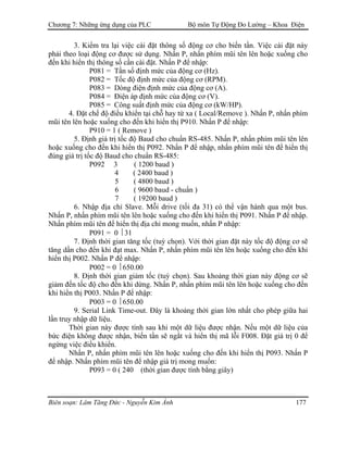 Chương 7: Những ứng dụng của PLC Bộ môn Tự Động Đo Lường – Khoa Điện
3. Kiểm tra lại việc cài đặt thông số động cơ cho biến tần. Việc cài đặt này
phải theo loại động cơ được sử dụng. Nhấn P, nhấn phím mũi tên lên hoặc xuống cho
đến khi hiển thị thông số cần cài đặt. Nhấn P để nhập:
P081 = Tần số định mức của động cơ (Hz).
P082 = Tốc độ định mức của động cơ (RPM).
P083 = Dòng điện định mức của động cơ (A).
P084 = Ðiện áp định mức của động cơ (V).
P085 = Công suất định mức của động cơ (kW/HP).
4. Ðặt chế độ điều khiển tại chỗ hay từ xa ( Local/Remove ). Nhấn P, nhấn phím
mũi tên lên hoặc xuống cho đến khi hiển thị P910. Nhấn P để nhập:
P910 = 1 ( Remove )
5. Ðịnh giá trị tốc độ Baud cho chuẩn RS-485. Nhấn P, nhấn phím mũi tên lên
hoặc xuống cho đến khi hiển thị P092. Nhấn P để nhập, nhấn phím mũi tên để hiển thị
đúng giá trị tốc độ Baud cho chuẩn RS-485:
P092 3 ( 1200 baud )
4 ( 2400 baud )
5 ( 4800 baud )
6 ( 9600 baud - chuẩn )
7 ( 19200 baud )
6. Nhập địa chỉ Slave. Mỗi drive (tối đa 31) có thể vận hành qua một bus.
Nhấn P, nhấn phím mũi tên lên hoặc xuống cho đến khi hiển thị P091. Nhấn P để nhập.
Nhấn phím mũi tên để hiển thị địa chỉ mong muốn, nhấn P nhập:
P091 = 0  31
7. Ðịnh thời gian tăng tốc (tuỳ chọn). Với thời gian đặt này tốc độ động cơ sẽ
tăng dần cho đến khi đạt max. Nhấn P, nhấn phím mũi tên lên hoặc xuống cho đến khi
hiển thị P002. Nhấn P để nhập:
P002 = 0  650.00
8. Ðịnh thời gian giảm tốc (tuỳ chọn). Sau khoảng thời gian này động cơ sẽ
giảm đến tốc độ cho đến khi dừng. Nhấn P, nhấn phím mũi tên lên hoặc xuống cho đến
khi hiển thị P003. Nhấn P để nhập:
P003 = 0  650.00
9. Serial Link Time-out. Ðây là khoảng thời gian lớn nhất cho phép giữa hai
lần truy nhập dữ liệu.
Thời gian này được tính sau khi một dữ liệu được nhận. Nếu một dữ liệu của
bức điện không được nhận, biến tần sẽ ngắt và hiển thị mã lỗi F008. Ðặt giá trị 0 để
ngừng việc điều khiển.
Nhấn P, nhấn phím mũi tên lên hoặc xuống cho đến khi hiển thị P093. Nhấn P
để nhập. Nhấn phím mũi tên để nhập giá trị mong muốn:
P093 = 0 ( 240 (thời gian được tính bằng giây)
Biên soạn: Lâm Tăng Đức - Nguyễn Kim Ánh 177
 