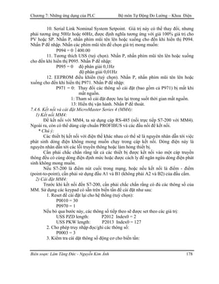 Chương 7: Những ứng dụng của PLC Bộ môn Tự Động Đo Lường – Khoa Điện
10. Serial Link Nominal System Setpoint. Giá trị này có thể thay đổi, nhưng
phải tương ứng 50Hz hoặc 60Hz, được định nghĩa tương ứng với giá 100% giá trị cho
PV hoặc SP. Nhấn P, nhấn phím mũi tên lên hoặc xuống cho đến khi hiển thị P094.
Nhấn P để nhập. Nhấn các phím mũi tên để chọn giá trị mong muốn:
P094 = 0  400.00
11. Tương thích USS (tuỳ chọn). Nhấn P, nhấn phím mũi tên lên hoặc xuống
cho đến khi hiển thị P095. Nhấn P để nhập:
P095 = 0 độ phân giải 0,1Hz
độ phân giải 0,01Hz
12. EEPROM điều khiển (tuỳ chọn). Nhấn P, nhấn phím mũi tên lên hoặc
xuống cho đến khi hiển thị P971. Nhấn P để nhập:
P971 = 0: Thay đổi các thông số cài đặt (bao gồm cả P971) bị mất khi
mất nguồn.
1: Tham số cài đặt được lưu lại trong suốt thời gian mất nguồn.
13: Hiển thị vận hành. Nhấn P để thoát.
7.4.6. Kết nối và cài đặt MicroMaster Series 4 (MM4):
1) Kết nối MM4:
Ðể kết nối với MM4, ta sử dụng cáp RS-485 (nối trực tiếp S7-200 với MM4).
Ngoài ra, còn có thể dùng cáp chuẩn PROFIBUS và các đầu nối để kết nối.
* Chú ý:
Các thiết bị kết nối với điện thế khác nhau có thể sẽ là nguyên nhân dẫn tới việc
phát sinh dòng điện không mong muốn chạy trong cáp kết nối. Dòng điện này là
nguyên nhân dẫn tới các lỗi truyền thông hoặc làm hỏng thiết bị.
Cần phải chắc chắn rằng tất cả các thiết bị được kết nối vào một cáp truyền
thông đều có cùng dòng điện định mức hoặc được cách ly để ngăn ngừa dòng điện phát
sinh không mong muốn.
Nếu S7-200 là điểm nút cuối trong mạng, hoặc nếu kết nối là điểm - điểm
(point-to-point), cần phải sử dụng đầu A1 và B1 (không phải A2 và B2) của đầu cắm.
2) Cài đặt MM4:
Trước khi kết nối đến S7-200, cần phải chắc chắn rằng có đủ các thông số của
MM. Sử dụng các keypad có sẵn trên biến tần để cài đặt như sau:
1. Reset để cài đặt lại cho hệ thống (tuỳ chọn):
P0010 = 30
P0970 = 1
Nếu bỏ qua bước này, các thông số tiếp theo sẽ được set theo các giá trị:
USS PZD length: P2012 Index0 = 2
USS PKW length: P2013 Index0 = 127
2. Cho phép truy nhập đọc/ghi các thông số:
P0003 = 3
3. Kiểm tra cài dặt thông số động cơ cho biến tần:
Biên soạn: Lâm Tăng Đức - Nguyễn Kim Ánh 178
 